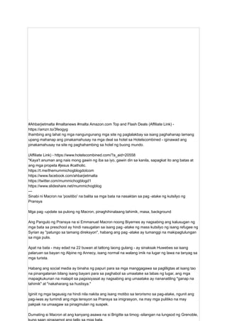 #Ahbarjietmalta #maltanews #malta Amazon.com Top and Flash Deals (Affiliate Link) -
https://amzn.to/3feogyg
Ihambing ang lahat ng mga nangungunang mga site ng paglalakbay sa isang paghahanap lamang
upang mahanap ang pinakamahusay na mga deal sa hotel sa Hotelscombined - iginawad ang
pinakamahusay na site ng paghahambing sa hotel ng buong mundo.
(Affiliate Link) - https://www.hotelscombined.com/?a_aid=20558
"Kaya't anuman ang nais mong gawin ng iba sa iyo, gawin din sa kanila, sapagkat ito ang batas at
ang mga propeta #jesus #catholic.
https://t.me/themummichogblogdotcom
https://www.facebook.com/ahbarjietmalta
https://twitter.com/mummichogblogd1
https://www.slideshare.net/mummichogblog
---
Sinabi ni Macron na 'positibo' na balita sa mga bata na nasaktan sa pag -atake ng kutsilyo ng
Pransya
Mga pag -update sa pulong ng Macron, pinaghihinalaang tahimik, masa, background
Ang Pangulo ng Pransya na si Emmanuel Macron noong Biyernes ay nagsabing ang kalusugan ng
mga bata sa preschool ay hindi nasugatan sa isang pag -atake ng mass kutsilyo ng isang refugee ng
Syrian ay "patungo sa tamang direksyon", habang ang pag -atake ay tumanggi na makipagtulungan
sa mga pulis.
Apat na bata - may edad na 22 buwan at tatlong taong gulang - ay sinaksak Huwebes sa isang
palaruan sa bayan ng Alpine ng Annecy, isang normal na walang imik na lugar ng lawa na tanyag sa
mga turista.
Habang ang social media ay binaha ng papuri para sa mga manggagawa sa pagliligtas at isang tao
na pinangalanan bilang isang bayani para sa paghabol sa umaatake sa labas ng lugar, ang mga
mapagkukunan na malapit sa pagsisiyasat ay nagsabing ang umaatake ay nananatiling "ganap na
tahimik" at "nakaharang sa hustisya."
Iginiit ng mga tagausig na hindi nila nakita ang isang motibo sa terorismo sa pag-atake, ngunit ang
pag-iwas ay tumindi ang mga tensyon sa Pransya sa imigrasyon, na may mga pulitiko na may
pakpak na umaagaw sa pinagmulan ng suspek.
Dumating si Macron at ang kanyang asawa na si Brigitte sa timog -silangan na lungsod ng Grenoble,
 