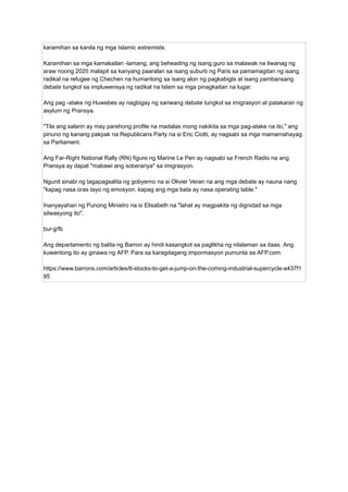 karamihan sa kanila ng mga Islamic extremists.
Karamihan sa mga kamakailan -lamang, ang beheading ng isang guro sa malawak na liwanag ng
araw noong 2020 malapit sa kanyang paaralan sa isang suburb ng Paris sa pamamagitan ng isang
radikal na refugee ng Chechen na humantong sa isang alon ng pagkabigla at isang pambansang
debate tungkol sa impluwensya ng radikal na Islam sa mga pinagkaitan na lugar.
Ang pag -atake ng Huwebes ay nagbigay ng sariwang debate tungkol sa imigrasyon at patakaran ng
asylum ng Pransya.
"Tila ang salarin ay may parehong profile na madalas mong nakikita sa mga pag-atake na ito," ang
pinuno ng kanang pakpak na Republicans Party na si Eric Ciotti, ay nagsabi sa mga mamamahayag
sa Parliament.
Ang Far-Right National Rally (RN) figure ng Marine Le Pen ay nagsabi sa French Radio na ang
Pransya ay dapat "mabawi ang soberanya" sa imigrasyon.
Ngunit sinabi ng tagapagsalita ng gobyerno na si Olivier Veran na ang mga debate ay nauna nang
"kapag nasa oras tayo ng emosyon, kapag ang mga bata ay nasa operating table."
Inanyayahan ng Punong Ministro na si Elisabeth na "lahat ay magpakita ng dignidad sa mga
sitwasyong ito".
bur-jj/fb
Ang departamento ng balita ng Barron ay hindi kasangkot sa paglikha ng nilalaman sa itaas. Ang
kuwentong ito ay ginawa ng AFP. Para sa karagdagang impormasyon pumunta sa AFP.com.
https://www.barrons.com/articles/6-stocks-to-get-a-jump-on-the-coming-industrial-supercycle-a437f1
95
 