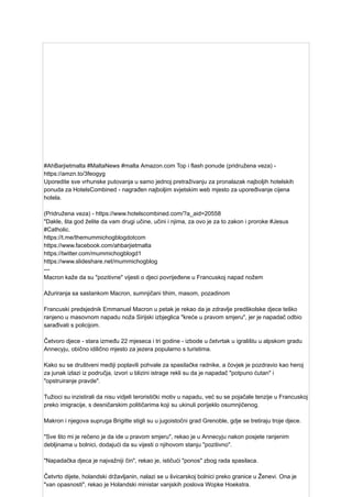 #AhBarjietmalta #MaltaNews #malta Amazon.com Top i flash ponude (pridružena veza) -
https://amzn.to/3feogyg
Uporedite sve vrhunske putovanja u samo jednoj pretraživanju za pronalazak najboljih hotelskih
ponuda za HotelsCombined - nagrađen najboljim svjetskim web mjesto za upoređivanje cijena
hotela.
(Pridružena veza) - https://www.hotelscombined.com/?a_aid=20558
"Dakle, šta god želite da vam drugi učine, učini i njima, za ovo je za to zakon i proroke #Jesus
#Catholic.
https://t.me/themummichogblogdotcom
https://www.facebook.com/ahbarjietmalta
https://twitter.com/mummichogblogd1
https://www.slideshare.net/mummichogblog
---
Macron kaže da su "pozitivne" vijesti o djeci povrijeđene u Francuskoj napad nožem
Ažuriranja sa sastankom Macron, sumnjičani tihim, masom, pozadinom
Francuski predsjednik Emmanuel Macron u petak je rekao da je zdravlje predškolske djece teško
ranjeno u masovnom napadu noža Sirijski izbjeglica "kreće u pravom smjeru", jer je napadač odbio
sarađivati ​
​
s policijom.
Četvoro djece - stara između 22 mjeseca i tri godine - izbode u četvrtak u igralištu u alpskom gradu
Annecyju, obično idilično mjesto za jezera popularno s turistima.
Kako su se društveni mediji poplavili pohvale za spasilačke radnike, a čovjek je pozdravio kao heroj
za junak izlazi iz područja, izvori u blizini istrage rekli su da je napadač "potpuno ćutan" i
"opstruiranje pravde".
Tužioci su inzistirali da nisu vidjeli teroristički motiv u napadu, već su se pojačale tenzije u Francuskoj
preko imigracije, s desničarskim političarima koji su ukinuli porijeklo osumnjičenog.
Makron i njegova supruga Brigitte stigli su u jugoistočni grad Grenoble, gdje se tretiraju troje djece.
"Sve što mi je rečeno je da ide u pravom smjeru", rekao je u Annecyju nakon posjete ranjenim
debljinama u bolnici, dodajući da su vijesti o njihovom stanju "pozitivno".
"Napadačka djeca je najvažniji čin", rekao je, ističući "ponos" zbog rada spasilaca.
Četvrto dijete, holandski državljanin, nalazi se u švicarskoj bolnici preko granice u Ženevi. Ona je
"van opasnosti", rekao je Holandski ministar vanjskih poslova Wopke Hoekstra.
 