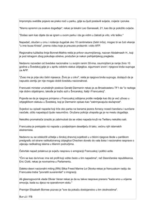 Impromptu svetište pojavio se preko noći u parku, gdje su ljudi postavili svijeće, cvijeće i poruke.
"Nismo spremni za ovakve događaje", rekao je lokalni Leo Ganassali, 21, kao što je položilo cvijeće.
"Došao sam kao dijete da se igram u ovom parku i da ga vidim u žalosti je vrlo, vrlo teško."
Napadač, obučen u crnu i nošenje dugačak oko 10 centimetara (četiri inča), mogao bi se čuti vikanje
"u ime Isusa Krista", prema videu koje je preuzeo prolaznik i vidio AFP.
Regionalna tužilačka linija Bonnet-Mathis rekla je pritvor osumnjičenog, nazvan Abdalmasih H., koji
je pod istragom zbog pokušaja ubistva, produžen je nakon psihijatrijskog pregleda.
Nedavno razveden od švedske nacionalne i u svojim ranim 30-ima, osumnjičeni je ranije živio 10
godina u Švedskoj gdje je u aprilu odobrio status izbjeglica, sigurnosni izvori i njegova bivša supruga
za AFP.
"Zvao me je prije oko četiri mjeseca. Živio je u crkvi", rekla je njegova bivša supruga, dodajući da je
napustio zemlju jer nije mogao dobiti švedsku nacionalnost.
Francuski ministar unutrašnjih poslova Gerald Darmanin rekao je za Broadcasteru TF1 da "iz razloga
nije dobro objašnjeno, takođe je tražio azil u Švicarskoj, Italiji i Francuskoj".
Pojavila se da je njegova primjena u Francuskoj odbijena prošle nedjelje kao što je već uživao u
izbjegličkom statusu u Švedskoj, koji je Darmanin opisao kao "zabrinjavajuća slučajnost".
Svjedoci su opisali napadai koji trče oko parka na banama jezera Annecy noseći bandanu i sunčane
naočale, očito napadajući ljude nasumično. Oružana policija uhapsila ga je na mestu događaja.
Nekoliko promatrača izrazilo je zabrinutost da se video napada kruži na Twitteru nekoliko sati.
Francuska je pretrpjela niz napada u posljednjem desetljeću ili tako, većinu njih islamskih
ekstremista.
Nedavno su se odskočili učitelja u širokoj dnevnoj svjetlosti u u blizini njegove škole u pariškom
predgrađu od strane radikaliziranog izbjeglica Chechen dovelo do vala šoka i nacionalne rasprave o
utjecaju radikalnog islama u lišenim područjima.
Četvrtak napad potaknuo je svježu raspravu o emigraciji Francuskoj i politici azila.
"Čini se kao da krivac ima isti profil koji vidite često u tim napadima", reč Desničarske republikanca,
Eric Ciotti, rekao je novinarima u Parlamentu.
Daleko-desni nacionalni miting (RN) Slika Freed Marine Le Olovka rekao je francuskom radiju da
Francuska treba "povratiti suverenitet" o imigraciji.
Ali glasnogovornik vlade Olivier Veran rekao je da su takve rasprave prerano "kada smo u vrijeme
emocija, kada su djeca na operativnom stolu."
Premijer Elisabeth Bornee pozvao je "sve da pokažu dostojanstvo u tim okolnostima".
Bur-JJ / FB
 