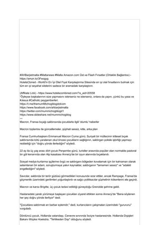 #AHBarjietmalta #Maltanews #Malta Amazon.com Üst ve Flash Fırsatlar (Ortaklık Bağlantısı) -
https://amzn.to/3Feogyg
HotelsCbined - World'in En İyi Otel Fiyat Karşılaştırma Sitesinde en iyi otel fırsatlarını bulmak için
tüm en iyi seyahat sitelerini sadece bir aramadaki karşılaştırın.
(Affiliate Link) - https://www.hotelscombined.com/?a_aid=20558
“Öyleyse başkalarının size yapmasını isterseniz ne isterseniz, onlara da yapın, çünkü bu yasa ve
#Jesus #Catholic peygamberleri.
https://t.me/themumMichogblogdotcom
https://www.facebook.com/ahbarjietmalta
https://twitter.com/mummichogblogd1
https://www.slideshare.net/mummichogblog
---
Macron, Fransa bıçağı saldırısında çocuklarla ilgili 'olumlu' haberler
Macron toplantısı ile güncellemeler, şüpheli sessiz, kitle, arka plan
Fransa Cumhurbaşkanı Emmanuel Macron Cuma günü, Suriyeli bir mültecinin kitlesel bıçak
saldırısında kötü yaralanan okul öncesi çocukların sağlığının, saldırgan polisle işbirliği yapmayı
reddettiği için "doğru yönde ilerlediğini" söyledi.
22 ay ila üç yaş arası dört çocuk Perşembe günü, turistler arasında popüler olan normalde pastoral
bir göl kenarında olan Alp kasabası Annecy'de bir oyun alanında bıçaklandı.
Sosyal medya kurtarma işçilerine övgü ve saldırganı bölgeden kovalamak için bir kahraman olarak
selamlanan bir adam, soruşturmaya yakın kaynaklar, saldırganın "tamamen sessiz" ve "adaleti
engellediğini" söyledi.
Savcılar, saldırıda bir terör güdüsü görmedikleri konusunda ısrar ettiler, ancak Rampage, Fransa'da
göçmenlik üzerindeki gerilimleri yoğunlaştırdı ve sağcı politikacılar şüphelinin kökenlerini ele geçirdi.
Macron ve karısı Brigitte, üç çocuk tedavi edildiği güneydoğu Grenoble şehrine geldi.
Hastanedeki yaralı yürümeye başlayan çocukları ziyaret ettikten sonra Annecy'de "Bana söylenen
her şey doğru yönde ilerliyor" dedi.
"Çocuklara saldırmak en barbar eylemdir," dedi, kurtarıcıların çalışmaları üzerindeki "gururunu"
vurguladı.
Dördüncü çocuk, Hollanda vatandaşı, Cenevre sınırında İsviçre hastanesinde. Hollanda Dışişleri
Bakanı Wopke Hoekstra, "Tehlikeden Dışı" olduğunu söyledi.
 