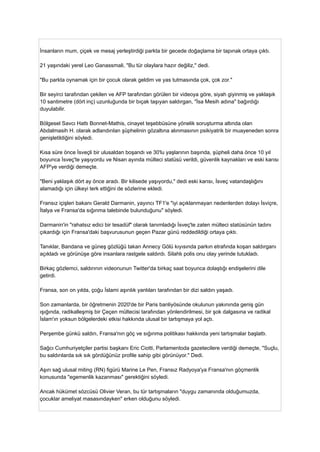 İnsanların mum, çiçek ve mesaj yerleştirdiği parkta bir gecede doğaçlama bir tapınak ortaya çıktı.
21 yaşındaki yerel Leo Ganassmali, "Bu tür olaylara hazır değiliz," dedi.
"Bu parkta oynamak için bir çocuk olarak geldim ve yas tutmasında çok, çok zor."
Bir seyirci tarafından çekilen ve AFP tarafından görülen bir videoya göre, siyah giyinmiş ve yaklaşık
10 santimetre (dört inç) uzunluğunda bir bıçak taşıyan saldırgan, "İsa Mesih adına" bağırdığı
duyulabilir.
Bölgesel Savcı Hattı Bonnet-Mathis, cinayet teşebbüsüne yönelik soruşturma altında olan
Abdalmasih H. olarak adlandırılan şüphelinin gözaltına alınmasının psikiyatrik bir muayeneden sonra
genişletildiğini söyledi.
Kısa süre önce İsveçli bir ulusaldan boşandı ve 30'lu yaşlarının başında, şüpheli daha önce 10 yıl
boyunca İsveç'te yaşıyordu ve Nisan ayında mülteci statüsü verildi, güvenlik kaynakları ve eski karısı
AFP'ye verdiği demeçte.
"Beni yaklaşık dört ay önce aradı. Bir kilisede yaşıyordu," dedi eski karısı, İsveç vatandaşlığını
alamadığı için ülkeyi terk ettiğini de sözlerine ekledi.
Fransız içişleri bakanı Gerald Darmanin, yayıncı TF1'e "iyi açıklanmayan nedenlerden dolayı İsviçre,
İtalya ve Fransa'da sığınma talebinde bulunduğunu" söyledi.
Darmanin'in "rahatsız edici bir tesadüf" olarak tanımladığı İsveç'te zaten mülteci statüsünün tadını
çıkardığı için Fransa'daki başvurusunun geçen Pazar günü reddedildiği ortaya çıktı.
Tanıklar, Bandana ve güneş gözlüğü takan Annecy Gölü kıyısında parkın etrafında koşan saldırganı
açıkladı ve görünüşe göre insanlara rastgele saldırdı. Silahlı polis onu olay yerinde tutukladı.
Birkaç gözlemci, saldırının videonunun Twitter'da birkaç saat boyunca dolaştığı endişelerini dile
getirdi.
Fransa, son on yılda, çoğu İslami aşırılık yanlıları tarafından bir dizi saldırı yaşadı.
Son zamanlarda, bir öğretmenin 2020'de bir Paris banliyösünde okulunun yakınında geniş gün
ışığında, radikalleşmiş bir Çeçen mültecisi tarafından yönlendirilmesi, bir şok dalgasına ve radikal
İslam'ın yoksun bölgelerdeki etkisi hakkında ulusal bir tartışmaya yol açtı.
Perşembe günkü saldırı, Fransa'nın göç ve sığınma politikası hakkında yeni tartışmalar başlattı.
Sağcı Cumhuriyetçiler partisi başkanı Eric Ciotti, Parlamentoda gazetecilere verdiği demeçte, "Suçlu,
bu saldırılarda sık sık gördüğünüz profile sahip gibi görünüyor." Dedi.
Aşırı sağ ulusal miting (RN) figürü Marine Le Pen, Fransız Radyoya'ya Fransa'nın göçmenlik
konusunda "egemenlik kazanması" gerektiğini söyledi.
Ancak hükümet sözcüsü Olivier Veran, bu tür tartışmaların "duygu zamanında olduğumuzda,
çocuklar ameliyat masasındayken" erken olduğunu söyledi.
 