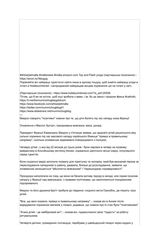 #Ahbarjietmalta #maltanews #malta amazon.com Top and Flash угоди (партнерське посилання) -
https://amzn.to/3feogyg
Порівняйте всі найкращі туристичні сайти лише в одному пошуку, щоб знайти найкращі угоди в
готелі в Hotelscombined - нагороджений найкращим місцем порівняння цін на готелі у світі.
(Партнерське посилання) - https://www.hotelscombined.com/?a_aid=20558
"Отже, що б ви не хотіли, щоб інші зробили з вами, і їм, бо це закон і пророки #jesus #catholic.
https://t.me/themummichogblogdotcom
https://www.facebook.com/ahbarjietmalta
https://twitter.com/mummichogblogd1
https://www.slideshare.net/mummichogblog
---
Макрон говорить "позитивні" новини про те, що діти болять під час нападу ножа Франції
Оновлення з Macron Зустріч, підозрювана мовчазна, маса, досвід
Президент Франції Еммануель Макрон у п'ятницю заявив, що здоров'я дітей дошкільного віку
сильно поранено під час масового нападу сирійського біженця "прямує в правильному
напрямку", оскільки зловмисник відмовився співпрацювати з поліцією.
Четверо дітей - у віці від 22 місяців до трьох років - були нарізані в четвер на ігровому
майданчику в Альпійському містечку Аннекі, нормально ідилічного місця озера, популярного
серед туристів.
Коли соціальні медіа затопили похвалу для порятунку та чоловіка, який був визнаний героєм за
переслідування нападників із району, джерела, близькі до розслідування, заявили, що
зловмисник залишається "абсолютно мовчазним" і "перешкоджає справедливості".
Прокурори наполягали на тому, що вони не бачили мотиву терору в нападі, але порив посилив
напругу у Франції над імміграцією, з правими політиками, що захоплюються походженням
підозрюваного.
Макрон та його дружина Брігіт прибули до південно -східного міста Гренобль, де лікують троє
дітей.
"Все, що мені сказали, прямує в правильному напрямку", - сказав він в Аннекі після
відвідування поранених малюків у лікарні, додавши, що новини про їх стан були "позитивними".
"Атака дітей - це найбірковий акт", - сказав він, підкреслюючи свою "гордість" за роботу
рятувальників.
Четверта дитина, громадянин голландця, перебуває у швейцарській лікарні через кордон у
 