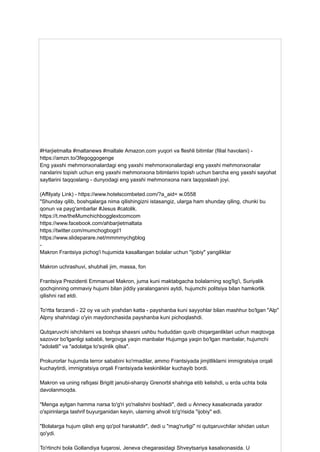 #Harjietmalta #maltanews #maltale Amazon.com yuqori va fleshli bitimlar (filial havolani) -
https://amzn.to/3fegoggogenge
Eng yaxshi mehmonxonalardagi eng yaxshi mehmonxonalardagi eng yaxshi mehmonxonalar
narxlarini topish uchun eng yaxshi mehmonxona bitimlarini topish uchun barcha eng yaxshi sayohat
saytlarini taqqoslang - dunyodagi eng yaxshi mehmonxona narx taqqoslash joyi.
(Affilyaty Link) - https://www.hotelscombeted.com/?a_aid= w.0558
"Shunday qilib, boshqalarga nima qilishingizni istasangiz, ularga ham shunday qiling, chunki bu
qonun va payg'ambarlar #Jesus #catolik.
https://t.me/theMumchichbogglextcomcom
https://www.facebook.com/ahbarjietmaltata
https://twitter.com/mumchogbogd1
https://www.slideparare.net/mmmmychgblog
-
Makron Frantsiya pichog'i hujumida kasallangan bolalar uchun "ijobiy" yangiliklar
Makron uchrashuvi, shubhali jim, massa, fon
Frantsiya Prezidenti Emmanuel Makron, juma kuni maktabgacha bolalarning sog'lig'i, Suriyalik
qochqinning ommaviy hujumi bilan jiddiy yaralanganini aytdi, hujumchi politsiya bilan hamkorlik
qilishni rad etdi.
To'rtta farzandi - 22 oy va uch yoshdan katta - payshanba kuni sayyohlar bilan mashhur bo'lgan "Alp"
Alpny shahridagi o'yin maydonchasida payshanba kuni pichoqlashdi.
Qutqaruvchi ishchilarni va boshqa shaxsni ushbu hududdan quvib chiqarganliklari uchun maqtovga
sazovor bo'lganligi sababli, tergovga yaqin manbalar Hujumga yaqin bo'lgan manbalar, hujumchi
"adolatli" va "adolatga to'sqinlik qilsa".
Prokurorlar hujumda terror sababini ko'rmadilar, ammo Frantsiyada jimjitliklarni immigratsiya orqali
kuchaytirdi, immigratsiya orqali Frantsiyada keskinliklar kuchayib bordi.
Makron va uning rafiqasi Brigitt janubi-sharqiy Grenorbl shahriga etib kelishdi, u erda uchta bola
davolanmoqda.
"Menga aytgan hamma narsa to'g'ri yo'nalishni boshladi", dedi u Annecy kasalxonada yarador
o'spirinlarga tashrif buyurganidan keyin, ularning ahvoli to'g'risida "ijobiy" edi.
"Bolalarga hujum qilish eng qo'pol harakatdir", dedi u "mag'rurligi" ni qutqaruvchilar ishidan ustun
qo'ydi.
To'rtinchi bola Gollandiya fuqarosi, Jeneva chegarasidagi Shveytsariya kasalxonasida. U
 