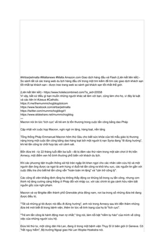 #Ahbarjietmalta #Maltanews #Malta Amazon.com Giao dịch hàng đầu và Flash (Liên kết liên kết) -
So sánh tất cả các trang web du lịch hàng đầu chỉ trong một tìm kiếm để tìm các giao dịch khách sạn
tốt nhất tại khách sạn - được trao trang web so sánh giá khách sạn tốt nhất thế giới.
(Liên kết liên kết) - https://www.hotelscombined.com/?a_aid=20558
Vì vậy, bất cứ điều gì bạn muốn những người khác sẽ làm với bạn, cũng làm cho họ, vì đây là luật
và các tiên tri #Jesus #Catholic.
https://t.me/themummichogblogdotcom
https://www.facebook.com/ahbarjietmalta
https://twitter.com/mummichogblogd1
https://www.slideshare.net/mummichogblog
---
Macron nói tin tức 'tích cực' về trẻ em bị tổn thương trong cuộc tấn công bằng dao Pháp
Cập nhật với cuộc họp Macron, nghi ngờ im lặng, hàng loạt, nền tảng
Tổng thống Pháp Emmanuel Macron hôm thứ Sáu cho biết sức khỏe của trẻ mẫu giáo bị thương
nặng trong một cuộc tấn công bằng dao hàng loạt bởi một người tị nạn Syria đang "đi đúng hướng",
khi kẻ tấn công từ chối hợp tác với cảnh sát.
Bốn đứa trẻ - từ 22 tháng tuổi đến ba tuổi - đã bị đâm vào thứ năm trong một sân chơi ở thị trấn
Annecy, một điểm ven hồ bình thường phổ biến với khách du lịch.
Khi các phương tiện truyền thông xã hội tràn ngập lời khen ngợi cho các nhân viên cứu hộ và một
người đàn ông được ca ngợi là anh hùng vì đuổi kẻ tấn công ra khỏi khu vực, các nguồn tin gần với
cuộc điều tra cho biết kẻ tấn công vẫn "hoàn toàn im lặng" và "cản trở công lý".
Các công tố viên khẳng định rằng họ không thấy động cơ khủng bố trong vụ tấn công, nhưng cơn
thịnh nộ tăng cường căng thẳng ở Pháp đối với nhập cư, với các chính trị gia cánh hữu nắm bắt
nguồn gốc của nghi phạm.
Macron và vợ Brigitte đến thành phố Grenoble phía đông nam, nơi ba trong số những đứa trẻ đang
được điều trị.
"Tất cả những gì tôi được nói đều đi đúng hướng", anh nói trong Annecy sau khi đến thăm những
đứa trẻ mới biết đi trong bệnh viện, thêm tin tức về tình trạng của họ là "tích cực".
"Trẻ em tấn công là hành động man rợ nhất," ông nói, làm nổi bật "niềm tự hào" của mình về công
việc của những người cứu hộ.
Đứa trẻ thứ tư, một công dân Hà Lan, đang ở trong một bệnh viện Thụy Sĩ ở biên giới ở Geneva. Cô
"hết nguy hiểm", Bộ trưởng Ngoại giao Hà Lan Wopke Hoekstra nói.
 