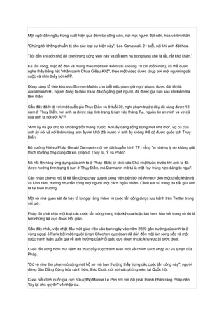 Một ngôi đền ngẫu hứng xuất hiện qua đêm tại công viên, nơi mọi người đặt nến, hoa và tin nhắn.
"Chúng tôi không chuẩn bị cho các loại sự kiện này", Leo Ganassali, 21 tuổi, nói khi anh đặt hoa.
"Tôi đến khi còn nhỏ để chơi trong công viên này và để xem nó trong tang chế là rất, rất khó khăn."
Kẻ tấn công, mặc đồ đen và mang theo một lưỡi kiếm dài khoảng 10 cm (bốn inch), có thể được
nghe thấy tiếng hét "nhân danh Chúa Giêsu Kitô", theo một video được chụp bởi một người ngoài
cuộc và nhìn thấy bởi AFP.
Dòng công tố viên khu vực Bonnet-Mathis cho biết việc giam giữ nghi phạm, được đặt tên là
Abdalmasih H., người đang bị điều tra vì đã cố gắng giết người, đã được gia hạn sau khi kiểm tra
tâm thần.
Gần đây đã ly dị với một quốc gia Thụy Điển và ở tuổi 30, nghi phạm trước đây đã sống được 10
năm ở Thụy Điển, nơi anh ta được cấp tình trạng tị nạn vào tháng Tư, nguồn tin an ninh và vợ cũ
của anh ta nói với AFP.
"Anh ấy đã gọi cho tôi khoảng bốn tháng trước. Anh ấy đang sống trong một nhà thờ", vợ cũ của
anh ấy nói và nói thêm rằng anh ấy rời khỏi đất nước vì anh ấy không thể có được quốc tịch Thụy
Điển.
Bộ trưởng Nội vụ Pháp Gerald Darmanin nói với đài truyền hình TF1 rằng "vì những lý do không giải
thích rõ rằng ông cũng đã xin tị nạn ở Thụy Sĩ, Ý và Pháp".
Nó nổi lên rằng ứng dụng của anh ta ở Pháp đã bị từ chối vào Chủ nhật tuần trước khi anh ta đã
được hưởng tình trạng tị nạn ở Thụy Điển, mà Darmanin mô tả là một "sự trùng hợp đáng lo ngại".
Các nhân chứng mô tả kẻ tấn công chạy quanh công viên bên bờ hồ Annecy đeo một chiếc khăn rã
và kính râm, dường như tấn công mọi người một cách ngẫu nhiên. Cảnh sát vũ trang đã bắt giữ anh
ta tại hiện trường.
Một số nhà quan sát đã bày tỏ lo ngại rằng video về cuộc tấn công được lưu hành trên Twitter trong
vài giờ.
Pháp đã phải chịu một loạt các cuộc tấn công trong thập kỷ qua hoặc lâu hơn, hầu hết trong số đó là
bởi những kẻ cực đoan Hồi giáo.
Gần đây nhất, việc chặt đầu một giáo viên vào ban ngày vào năm 2020 gần trường của anh ta ở
vùng ngoại ô Paris bởi một người tị nạn Chechen cực đoan đã dẫn đến một làn sóng sốc và một
cuộc tranh luận quốc gia về ảnh hưởng của Hồi giáo cực đoan ở các khu vực bị tước đoạt.
Cuộc tấn công hôm thứ Năm đã thúc đẩy cuộc tranh luận mới về chính sách nhập cư và tị nạn của
Pháp.
"Có vẻ như thủ phạm có cùng một hồ sơ mà bạn thường thấy trong các cuộc tấn công này", người
đứng đầu Đảng Cộng hòa cánh hữu, Eric Ciotti, nói với các phóng viên tại Quốc hội.
Cuộc biểu tình quốc gia cực hữu (RN) Marine Le Pen nói với đài phát thanh Pháp rằng Pháp nên
"lấy lại chủ quyền" về nhập cư.
 