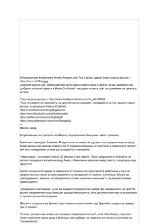 #Ahbarjietmalta #maltanews #malta Amazon.com Топ и флаш сделки (партньорска връзка) -
https://amzn.to/3Feogyg
Сравнете всички най -добри сайтове за пътуване само в едно търсене, за да намерите най
-добрите хотелски оферти в HotelsCombined - награден в света сайт за сравнение на цените в
хотела.
(Партньорска връзка) - https://www.hotelscombined.com/?a_aid=20558
„Така че каквото си пожелаете, че другите ще ви направят, направете и на тях, защото това е
законът и пророците #Jesus #Catholic.
https://t.me/themummichogblogdotcom
https://www.facebook.com/ahbarjietmalta
https://twitter.com/mummichogblogd1
https://www.slideshare.net/mummichogblog
---
Макрон казва,
Актуализации със срещата на Макрон, подозрително безшумна, маса, произход
Френският президент Еманюел Макрон в петък заяви, че здравето на предучилищните деца,
тежко ранени при масова атака с нож от сирийски бежанец, е "насочено в правилната посока",
тъй като нападателят отказа да сътрудничи с полицията.
Четири деца - на възраст между 22 месеца и три години - бяха намушкани в четвъртък на
детска площадка в алпийския град Анеси, обикновено идилично езеро място, популярно сред
туристите.
Докато социалните медии се наводниха от похвали за спасителните работници и мъж се
приветства като герой за преследването на нападателя от района, източници, близки до
разследването, заявиха, че нападателят остава „напълно мълчалив“ и „възпрепятствайки
правосъдието“.
Прокурорите настояваха, че не са виждали терористичен мотив при нападението, но яростта
засили напрежението във Франция заради имиграцията, като десните политици се възползват
от произхода на заподозрения.
Макрон и съпругата му Брижит пристигнаха в югоизточния град Гренобъл, където се лекуват
три от децата.
"Всичко, за което ми казаха, се насочва в правилната посока", каза той в Анеси, след като
посети ранените малки деца в болница, като добави, че новините за тяхното състояние са
"положителни".
 