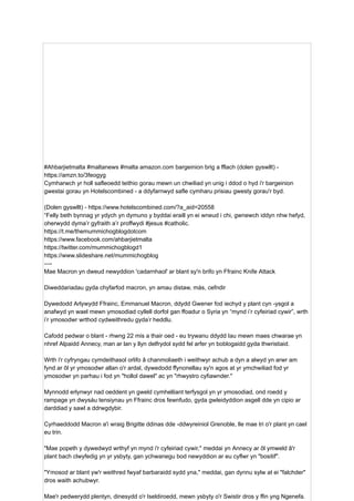 #Ahbarjietmalta #maltanews #malta amazon.com bargeinion brig a fflach (dolen gyswllt) -
https://amzn.to/3feogyg
Cymharwch yr holl safleoedd teithio gorau mewn un chwiliad yn unig i ddod o hyd i'r bargeinion
gwestai gorau yn Hotelscombined - a ddyfarnwyd safle cymharu prisiau gwesty gorau'r byd.
(Dolen gyswllt) - https://www.hotelscombined.com/?a_aid=20558
“Felly beth bynnag yr ydych yn dymuno y byddai eraill yn ei wneud i chi, gwnewch iddyn nhw hefyd,
oherwydd dyma’r gyfraith a’r proffwydi #jesus #catholic.
https://t.me/themummichogblogdotcom
https://www.facebook.com/ahbarjietmalta
https://twitter.com/mummichogblogd1
https://www.slideshare.net/mummichogblog
—-
Mae Macron yn dweud newyddion 'cadarnhaol' ar blant sy'n brifo yn Ffrainc Knife Attack
Diweddariadau gyda chyfarfod macron, yn amau ​
​
distaw, màs, cefndir
Dywedodd Arlywydd Ffrainc, Emmanuel Macron, ddydd Gwener fod iechyd y plant cyn -ysgol a
anafwyd yn wael mewn ymosodiad cyllell dorfol gan ffoadur o Syria yn “mynd i’r cyfeiriad cywir”, wrth
i’r ymosodwr wrthod cydweithredu gyda’r heddlu.
Cafodd pedwar o blant - rhwng 22 mis a thair oed - eu trywanu ddydd Iau mewn maes chwarae yn
nhref Alpaidd Annecy, man ar lan y llyn delfrydol sydd fel arfer yn boblogaidd gyda thwristiaid.
Wrth i'r cyfryngau cymdeithasol orlifo â chanmoliaeth i weithwyr achub a dyn a alwyd yn arwr am
fynd ar ôl yr ymosodwr allan o'r ardal, dywedodd ffynonellau sy'n agos at yr ymchwiliad fod yr
ymosodwr yn parhau i fod yn "hollol dawel" ac yn "rhwystro cyfiawnder."
Mynnodd erlynwyr nad oeddent yn gweld cymhelliant terfysgol yn yr ymosodiad, ond roedd y
rampage yn dwysáu tensiynau yn Ffrainc dros fewnfudo, gyda gwleidyddion asgell dde yn cipio ar
darddiad y sawl a ddrwgdybir.
Cyrhaeddodd Macron a'i wraig Brigitte ddinas dde -ddwyreiniol Grenoble, lle mae tri o'r plant yn cael
eu trin.
"Mae popeth y dywedwyd wrthyf yn mynd i'r cyfeiriad cywir," meddai yn Annecy ar ôl ymweld â'r
plant bach clwyfedig yn yr ysbyty, gan ychwanegu bod newyddion ar eu cyflwr yn "bositif".
"Ymosod ar blant yw'r weithred fwyaf barbaraidd sydd yna," meddai, gan dynnu sylw at ei "falchder"
dros waith achubwyr.
Mae'r pedwerydd plentyn, dinesydd o'r Iseldiroedd, mewn ysbyty o'r Swistir dros y ffin yng Ngenefa.
 