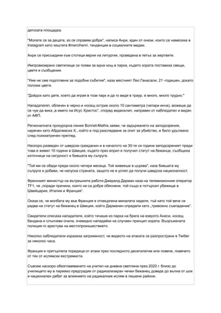 детската площадка.
"Молете се за децата, аз се справям добре", написа Анри, един от онези, които се намесиха в
Instagram като хештега #mercihenri, тенденции в социалните медии.
Анри се присъедини към стотици верни на литургия, проведена в петък за жертвите.
Импровизирано светилище се появи за една нощ в парка, където хората поставиха свещи,
цветя и съобщения.
"Ние не сме подготвени за подобни събития", каза местният Лео Ганасали, 21 -годишен, докато
положи цветя.
"Дойдох като дете, което да играя в този парк и да го видя в траур, е много, много трудно."
Нападателят, облечен в черно и носещ острие около 10 сантиметра (четири инча), можеше да
се чуе да вика „в името на Исус Христос“, според видеоклип, направен от наблюдател и видян
от АФП.
Регионалната прокурорна линия Bonnet-Mathis заяви, че задържането на заподозрения,
наречен като Абдалмасих Х., който е под разследване за опит за убийство, е било удължено
след психиатричен преглед.
Наскоро разведен от шведски гражданин и в началото на 30-те си години заподозреният преди
това е живял 10 години в Швеция, където през април е получил статут на бежанци, съобщиха
източници на сигурност и бившата му съпруга.
"Той ми се обади преди около четири месеца. Той живееше в църква", каза бившата му
съпруга и добави, че напуска страната, защото не е успял да получи шведска националност.
Френският министър на вътрешните работи Джералд Дарман каза на телевизионния оператор
TF1, че „поради причини, които не са добре обяснени, той също е потърсил убежище в
Швейцария, Италия и Франция“.
Оказа се, че молбата му във Франция е отхвърлена миналата неделя, тъй като той вече се
радва на статут на бежанец в Швеция, който Дарманин определи като „тревожно съвпадение“.
Свидетели описаха нападателя, който тичаше из парка на брега на езерото Анеси, носещ
бандана и слънчеви очила, очевидно нападайки на случаен принцип хората. Въоръжената
полиция го арестува на местопроизшествието.
Няколко наблюдатели изразиха загриженост, че видеото на атаката се разпространи в Twitter
за няколко часа.
Франция е претърпяла поредица от атаки през последното десетилетие или повече, повечето
от тях от ислямски екстремисти.
Съвсем наскоро обезглавяването на учител на дневна светлина през 2020 г. близо до
училището му в парижко предградие от радикализиран чечен бежанец доведе до вълна от шок
и национален дебат за влиянието на радикалния ислям в лишени райони.
 