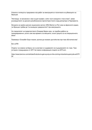 Атаката в четвъртък предизвика нов дебат за имиграцията и политиката на убежището на
Франция.
"Изглежда, че виновникът има същия профил, който често виждате в тези атаки", заяви
ръководителят на десната републиканска партия Ерик Сиоти пред репортери в Парламента.
Фигурата на крайно десния национален митинг (RN) Marine Le Pen каза на френското радио,
че Франция трябва да "си възвърне суверенитета" при имиграцията.
Но говорителят на правителството Оливиер Веран каза, че подобни дебати са
преждевременни „когато сме във времето на емоцията, когато децата са на операционната
маса“.
Премиерът Елизабет Борн покани „всички да покажат достойнство при тези обстоятелства“.
Bur-JJ/FB
Отделът за новини на Барън не е участвал в създаването на съдържанието по -горе. Тази
история е продуцирана от AFP. За повече информация отидете на AFP.com.
https://www.barrons.com/articles/6-stocks-to-get-a-jump-on-the-coming-industrial-supercycle-a437f1
95
 