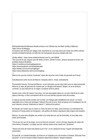 #Ahbarjietmalta #maltanews #malta amazon.com Ofertes top and flash (enllaç d’afiliació) -
https://amzn.to/3feogyg
Compareu tots els llocs de viatges més importants en una sola cerca per trobar les millors ofertes
d’hotel a HotelsCombined: el millor lloc de comparació de preus hotelera del món.
(Enllaç afiliat) - https://www.hotelscombined.com/?a_aid=20558
"Així que tot el que vulgueu que els altres us facin, també ho facin, perquè aquesta és la llei i els
profetes #Jesus #Catholic.
https://t.me/themummichogblogdotcom
https://www.facebook.com/ahbarjietmalta
https://twitter.com/mummichogblogd1
https://www.slideshare.net/mummichogblog
---
Macron diu que les notícies "positives" sobre els nens fan mal a l'atac de ganivets de França
Actualitzacions amb reunió de Macron, Sospiteu silenci, missa, antecedents
El president francès, Emmanuel Macron, va dir divendres que la salut dels nens en edat preescolar
ferits en un atac de ganivets de masses per un refugiat sirià estava "dirigint -se en la direcció
correcta", ja que l'atacant es va negar a cooperar amb la policia.
Quatre nens, entre 22 mesos i tres anys, van ser apunyalats dijous en un parc infantil de la ciutat
alpina d'Annecy, un lloc normalment idíl·lic a la vora del llac popular entre els turistes.
A mesura que les xarxes socials van inundar -se d’elogis pels treballadors de rescat i un home
saludable com a heroi per perseguir l’atacant fora de la zona, fonts properes a la investigació van dir
que l’atacant romania “totalment en silenci” i “obstruint la justícia”.
Els fiscals van insistir que no veien un motiu de terror en l’atac, però l’enrenou va intensificar les
tensions a França sobre la immigració, i els polítics de dretes s’apoderen dels orígens del sospitós.
Macron i la seva dona Brigitte van arribar a la ciutat del sud -est de Grenoble, on tres dels nens
estan sent tractats.
"Tot el que em van dir és dirigir -se en la direcció correcta", va dir a Annecy després de visitar els
nens ferits a l'hospital, i va afegir que les notícies sobre el seu estat eren "positives".
"Atacar els nens és l'acte més bàrbar que hi ha", va dir, destacant el seu "orgull" pel treball dels
socorristes.
El quart fill, un ciutadà holandès, es troba en un hospital suís a la frontera a Ginebra. Ella està "fora
de perill", va dir el ministre d'Afers Exteriors dels Països Baixos, Wopke Hoekstra.
 