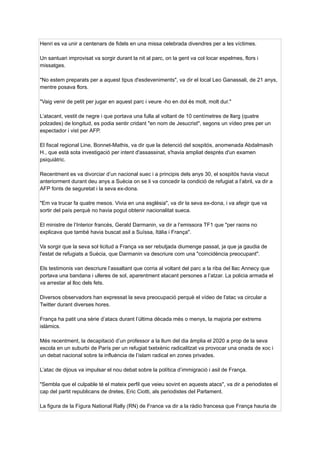 Henri es va unir a centenars de fidels en una missa celebrada divendres per a les víctimes.
Un santuari improvisat va sorgir durant la nit al parc, on la gent va col·locar espelmes, flors i
missatges.
"No estem preparats per a aquest tipus d'esdeveniments", va dir el local Leo Ganassali, de 21 anys,
mentre posava flors.
"Vaig venir de petit per jugar en aquest parc i veure -ho en dol és molt, molt dur."
L’atacant, vestit de negre i que portava una fulla al voltant de 10 centímetres de llarg (quatre
polzades) de longitud, es podia sentir cridant "en nom de Jesucrist", segons un vídeo pres per un
espectador i vist per AFP.
El fiscal regional Line, Bonnet-Mathis, va dir que la detenció del sospitós, anomenada Abdalmasih
H., que està sota investigació per intent d'assassinat, s'havia ampliat després d'un examen
psiquiàtric.
Recentment es va divorciar d’un nacional suec i a principis dels anys 30, el sospitós havia viscut
anteriorment durant deu anys a Suècia on se li va concedir la condició de refugiat a l’abril, va dir a
AFP fonts de seguretat i la seva ex-dona.
"Em va trucar fa quatre mesos. Vivia en una església", va dir la seva ex-dona, i va afegir que va
sortir del país perquè no havia pogut obtenir nacionalitat sueca.
El ministre de l’Interior francès, Gerald Darmanin, va dir a l’emissora TF1 que "per raons no
explicava que també havia buscat asil a Suïssa, Itàlia i França".
Va sorgir que la seva sol·licitud a França va ser rebutjada diumenge passat, ja que ja gaudia de
l'estat de refugiats a Suècia, que Darmanin va descriure com una "coincidència preocupant".
Els testimonis van descriure l’assaltant que corria al voltant del parc a la riba del llac Annecy que
portava una bandana i ulleres de sol, aparentment atacant persones a l’atzar. La policia armada el
va arrestar al lloc dels fets.
Diversos observadors han expressat la seva preocupació perquè el vídeo de l'atac va circular a
Twitter durant diverses hores.
França ha patit una sèrie d’atacs durant l’última dècada més o menys, la majoria per extrems
islàmics.
Més recentment, la decapitació d’un professor a la llum del dia àmplia el 2020 a prop de la seva
escola en un suburbi de París per un refugiat txetxènic radicalitzat va provocar una onada de xoc i
un debat nacional sobre la influència de l’islam radical en zones privades.
L’atac de dijous va impulsar el nou debat sobre la política d’immigració i asil de França.
"Sembla que el culpable té el mateix perfil que veieu sovint en aquests atacs", va dir a periodistes el
cap del partit republicans de dretes, Eric Ciotti, als periodistes del Parlament.
La figura de la Figura National Rally (RN) de France va dir a la ràdio francesa que França hauria de
 