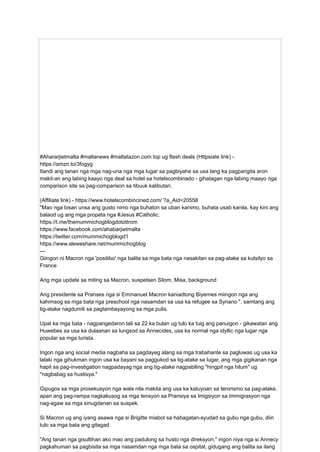 #Ahararjietmalta #maltanews #maltatazon.com top ug flash deals (Httpsiate link) -
https://amzn.to/3fogyg
Itandi ang tanan nga mga nag-una nga mga lugar sa pagbiyahe sa usa lang ka pagpangita aron
makit-an ang labing kaayo nga deal sa hotel sa hotelscombinado - gihatagan nga labing maayo nga
comparison site sa pag-comparison sa tibuuk kalibutan.
(Affiliate link) - https://www.hotelscombincined.com/ ?a_Aid=20558
"Mao nga bisan unsa ang gusto nimo nga buhaton sa uban kanimo, buhata usab kanila, kay kini ang
balaod ug ang mga propeta nga #Jesus #Catholic.
https://t.me/themummichogblogdotottrom
https://www.facebook.com/ahabarjietmalta
https://twitter.com/mummichogblogd1
https://www.sleweshare.net/mummichogblog
---
Giingon ni Macron nga 'positibo' nga balita sa mga bata nga nasakitan sa pag-atake sa kutsilyo sa
France
Ang mga update sa miting sa Macron, suspetsen Silom, Misa, background
Ang presidente sa Pranses nga si Emmanuel Macron kaniadtong Biyernes miingon nga ang
kahimsog sa mga bata nga preschool nga nasamdan sa usa ka refugee sa Syriano ", samtang ang
tig-atake nagdumili sa pagtambayayong sa mga pulis.
Upat ka mga bata - nagpangedaron tali sa 22 ka bulan ug tulo ka tuig ang panuigon - gikawatan ang
Huwebes sa usa ka dulaanan sa lungsod sa Annecides, usa ka normal nga idyllic nga lugar nga
popular sa mga turista.
Ingon nga ang social media nagbaha sa pagdayeg alang sa mga trabahante sa pagluwas ug usa ka
lalaki nga gihukman ingon usa ka bayani sa paggukod sa tig-atake sa lugar, ang mga gigikanan nga
hapit sa pag-investigation nagpadayag nga ang tig-atake nagpabiling "hingpit nga hilum" ug
"nagbabag sa hustisya."
Gipugos sa mga prosekusyon nga wala nila makita ang usa ka katuyoan sa terorismo sa pag-atake,
apan ang pag-rampa nagkakusog sa mga tensyon sa Pransiya sa Imigsiyon sa Immigrasyon nga
nag-agaw sa mga sinugdanan sa suspek.
Si Macron ug ang iyang asawa nga si Brigitte miabot sa habagatan-syudad sa gubu nga gubu, diin
tulo sa mga bata ang gitagad.
"Ang tanan nga gisultihan ako mao ang padulong sa husto nga direksyon," ingon niya nga si Annecy
pagkahuman sa pagbisita sa mga nasamdan nga mga bata sa ospital, gidugang ang balita sa ilang
 