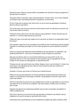 Nahimamat usab ni Macron ang mga sibilyan nga gikalipay nga mga bayani tungod sa paggukod sa
tig-atake gikan sa dulaanan.
"Pag-ampo alang sa mga bata, maayo ang akong gibuhat," misulat si Henri, usa sa mga nangilabot,
sa Instagram ingon ang Hashtag #mercihenri nga giatiman sa social media.
Si Henri nakig-uban sa gatusan nga matinud-anon sa usa ka masa nga gipahigayon kaniadtong
Biyernes alang sa mga biktima.
Usa ka dili maayo nga shrine ang mitumaw sa tibuok gabii sa parke, diin gibutang sa mga tawo ang
mga kandila, bulak ug mensahe.
"Wala kami andam alang sa kini nga mga matang sa mga panghitabo," miingon ang lokal nga Leo
Gaanassi, 21, samtang nagbutang siya og mga bulak.
"Miabut ako ingon usa ka bata nga magdula sa kini nga parke ug makita kini sa pagbangotan kaayo,
lisud kaayo."
Ang nag-atake, nagsul-ob sa itom ug nagdala usa ka blade sa mga 10 sentimetros (upat ka pulgada)
ang gitas-on, madungog nga singgit "sa usa ka video nga gikuha sa usa ka bystander ug nakita sa
AFP.
Giingon sa rehiyonal nga tagdumala sa Bonnet-Matethis nga ang detensyon sa suspetsado, nga
ginganlag Abdalmasih H., nga ubos sa imbestigasyon alang sa pagsulay sa psychiatric.
Bag-ohay nga diborsyo gikan sa usa ka Sweden National ug sa sayong bahin sa 30s, ang
suspetsado nabuhi sa 10 ka tuig sa Sweden sa Abril, gisultihan siya sa mga gigikanan sa mga
refugee sa Abril, giingnan sa mga gigikanan sa seguridad ang AFP.
"Gitawag niya ako mga upat ka bulan ang milabay. Nagpuyo siya sa usa ka simbahan," miingon ang
iyang asawa, nga nagdugang nga siya mibiya sa nasud tungod kay wala siya makakuha sa
nasyonalidad sa Sweden.
Gisultihan ni Pranses nga ministro sa Pranses nga si Gerald Darmanin
Mibiya kini nga ang iyang aplikasyon sa Pransiya gisalikway kaniadtong Domingo samtang siya
nalipay na sa kahimtang sa mga refugee sa Sweden, nga gihulagway ni Darmanin ingon usa ka
"gubot nga sulagma".
Gihubit sa mga Saksi ang mamumuno nga nagdagan libut sa parke sa mga bangko sa Lake Annecy
nga nagsul-ob sa usa ka banda ug sunglasses, nga wala'y sapayan. Gidakop siya sa armadong
pulis sa lugar.
Daghang mga tigpaniid ang nagpahayag kabalaka nga ang video sa pag-atake nga gipalibut sa
Twitter sa daghang oras.
Ang France nag-antus sa sunod-sunod nga mga pag-atake sa katapusan nga dekada o labi pa,
kadaghanan sa mga niini pinaagi sa mga ekstremista sa Islam.
Labing bag-o lang, ang beheading sa usa ka magtutudlo sa halapad nga adlaw sa adlaw sa 2020
 