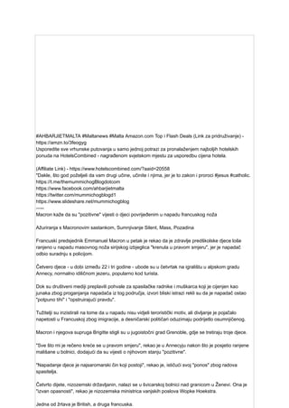 #AHBARJIETMALTA #Maltanews #Malta Amazon.com Top i Flash Deals (Link za pridruživanje) -
https://amzn.to/3feogyg
Usporedite sve vrhunske putovanja u samo jednoj potrazi za pronalaženjem najboljih hotelskih
ponuda na HotelsCombined - nagrađenom svjetskom mjestu za usporedbu cijena hotela.
(Affiliate Link) - https://www.hotelscombined.com/?aaid=20558
"Dakle, što god poželjeli da vam drugi učine, učinite i njima, jer je to zakon i proroci #jesus #catholic.
https://t.me/themummichogBlogdotcom
https://www.facebook.com/ahbarjietmalta
https://twitter.com/mummichogblogd1
https://www.slideshare.net/mummichogblog
—--
Macron kaže da su "pozitivne" vijesti o djeci povrijeđenim u napadu francuskog noža
Ažuriranja s Macronovim sastankom, Sumnjivanje Silent, Mass, Pozadina
Francuski predsjednik Emmanuel Macron u petak je rekao da je zdravlje predškolske djece loše
ranjeno u napadu masovnog noža sirijskog izbjeglica "krenula u pravom smjeru", jer je napadač
odbio suradnju s policijom.
Četvero djece - u dobi između 22 i tri godine - ubode su u četvrtak na igralištu u alpskom gradu
Annecy, normalno idiličnom jezeru, popularno kod turista.
Dok su društveni mediji preplavili pohvale za spasilačke radnike i muškarca koji je cijenjen kao
junaka zbog proganjanja napadača iz tog područja, izvori bliski istrazi rekli su da je napadač ostao
"potpuno tihi" i "opstruirajući pravdu".
Tužitelji su inzistirali na tome da u napadu nisu vidjeli teroristički motiv, ali divljanje je pojačalo
napetosti u Francuskoj zbog imigracije, a desničarski političari oduzimaju podrijetlo osumnjičenog.
Macron i njegova supruga Brigitte stigli su u jugoistočni grad Grenoble, gdje se tretiraju troje djece.
"Sve što mi je rečeno kreće se u pravom smjeru", rekao je u Annecyju nakon što je posjetio ranjene
mališane u bolnici, dodajući da su vijesti o njihovom stanju "pozitivne".
"Napadanje djece je najsaromarski čin koji postoji", rekao je, ističući svoj "ponos" zbog radova
spasitelja.
Četvrto dijete, nizozemski državljanin, nalazi se u švicarskoj bolnici nad granicom u Ženevi. Ona je
"izvan opasnosti", rekao je nizozemska ministrica vanjskih poslova Wopke Hoekstra.
Jedna od žrtava je British, a druga francuska.
 