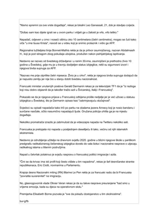 "Nismo spremni za ove vrste događaja", rekao je lokalni Leo Ganassali, 21, dok je stavljao cvijeće.
"Došao sam kao dijete igrati se u ovom parku i vidjeti ga u žalosti je vrlo, vrlo teško."
Napadač, odjeven u crno i noseći oštricu oko 10 centimetara (četiri centimetra), mogao se čuti kako
viče "u ime Isusa Krista", navodi se u videu koji je snimio prolaznik i vidio ga AFP.
Regionalna tužiteljska linija Bonnet-Mathis rekla je da je pritvor osumnjičenog, nazvan Abdalmasih
H., koji je pod istragom zbog pokušaja ubojstva, produžen nakon psihijatrijskog ispitivanja.
Nedavno se razveo od švedskog državljana i u ranim 30-ima, osumnjičeni je prethodno živio 10
godina u Švedskoj, gdje mu je u travnju dodijeljen status izbjeglice, rekli su sigurnosni izvori i
njegova bivša supruga za AFP.
"Nazvao me prije otprilike četiri mjeseca. Živio je u crkvi", rekla je njegova bivša supruga dodajući da
je napustio zemlju jer nije bio u stanju dobiti švedsku nacionalnost.
Francuski ministar unutarnjih poslova Gerald Darmanin rekao je za televizijski TF1 da je "iz razloga
koji nisu dobro objasnili da je također tražio azil u Švicarskoj, Italiji i Francuskoj".
Pokazalo se da je njegova prijava u Francuskoj odbijena prošle nedjelje jer je već uživao u statusu
izbjeglica u Švedskoj, što je Darmanin opisao kao "zabrinjavajuću slučajnost".
Svjedoci su opisali napadača kako trči po parku na obalama jezera Annecy koji je nosio bandanu i
sunčane naočale, očito nasumično napadajući ljude. Oružana policija uhitila ga je na mjestu
događaja.
Nekoliko promatrača izrazilo je zabrinutost da je videozapis napada na Twitteru nekoliko sati.
Francuska je pretrpjela niz napada u posljednjem desetljeću ili tako, većinu od njih islamskih
ekstremista.
Nedavno je odrubljenje učitelja na dnevnom svjetlu 2020. godine u blizini njegove škole u pariškom
predgrađu radikaliziranog čečenskog izbjeglica dovelo do vala šoka i nacionalne rasprave o utjecaju
radikalnog islama u lišenim područjima.
Napad u četvrtak potaknuo je svježu raspravu o francuskoj politici imigracije i azila.
"Čini se da krivac ima isti profil koji često viđate u tim napadima", rekao je šef desničarske stranke
republikanaca, Eric Ciotti, novinarima u Parlamentu.
Krajnje desno Nacionalni miting (RN) Marine Le Pen rekla je za francuski radio da bi Francuska
"povratila suverenitet" na imigraciju.
No, glasnogovornik vlade Olivier Veran rekao je da su takve rasprave preuranjene "kad smo u
vrijeme emocija, kada su djeca na operativnom stolu."
Premijerka Elisabeth Borne pozvala je "sve da pokažu dostojanstvo u tim okolnostima".
bur-jj/fb
 