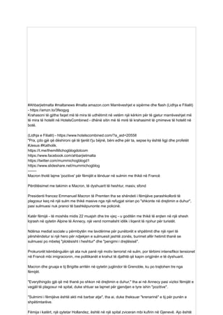 #Ahbarjietmalta #maltanews #malta amazon.com Marrëveshjet e sipërme dhe flash (Lidhja e Filialit)
- https://amzn.to/3feogyg
Krahasoni të gjitha faqet më të mira të udhëtimit në vetëm një kërkim për të gjetur marrëveshjet më
të mira të hotelit në HotelsCombined - dhënë sitin më të mirë të krahasimit të çmimeve të hotelit në
botë.
(Lidhja e Filialit) - https://www.hotelscombined.com/?a_aid=20558
"Pra, çdo gjë që dëshironi që të tjerët t'ju bëjnë, bëni edhe për ta, sepse ky është ligji dhe profetët
#Jesus #Katholik.
https://t.me/themiMichogblogdotcom
https://www.facebook.com/ahbarjietmalta
https://twitter.com/mummichogblogd1
https://www.slideshare.net/mummichogblog
-------
Macron thotë lajme 'pozitive' për fëmijët e lënduar në sulmin me thikë në Francë
Përditësimet me takimin e Macron, të dyshuarit të heshtur, masiv, sfond
Presidenti francez Emmanuel Macron të Premten tha se shëndeti i fëmijëve parashkollorë të
plagosur keq në një sulm me thikë masive nga një refugjat sirian po "shkonte në drejtimin e duhur",
pasi sulmuesi nuk pranoi të bashkëpunonte me policinë.
Katër fëmijë - të moshës midis 22 muajsh dhe tre vjeç - u goditën me thikë të enjten në një shesh
lojrash në qytetin Alpine të Annecy, një vend normalisht idilik i liqenit të njohur për turistët.
Ndërsa mediat sociale u përmbytën me lavdërime për punëtorët e shpëtimit dhe një njeri të
përshëndetur si një hero për ndjekjen e sulmuesit jashtë zonës, burimet afër hetimit thanë se
sulmuesi po mbetej "plotësisht i heshtur" dhe "pengimi i drejtësisë".
Prokurorët këmbëngulën që ata nuk panë një motiv terrorist në sulm, por tërbimi intensifikoi tensionet
në Francë mbi imigracionin, me politikanët e krahut të djathtë që kapin origjinën e të dyshuarit.
Macron dhe gruaja e tij Brigitte arritën në qytetin juglindor të Grenoble, ku po trajtohen tre nga
fëmijët.
"Everythingdo gjë që më thanë po shkon në drejtimin e duhur," tha ai në Annecy pasi vizitoi fëmijët e
vegjël të plagosur në spital, duke shtuar se lajmet për gjendjen e tyre ishin "pozitive".
"Sulmimi i fëmijëve është akti më barbar atje", tha ai, duke theksuar "krenarinë" e tij për punën e
shpëtimtarëve.
Fëmija i katërt, një qytetar Hollandez, është në një spital zviceran mbi kufirin në Gjenevë. Ajo është
 