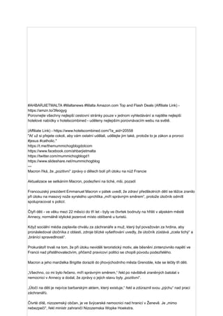 #AHBARJIETMALTA #Maltanews #Malta Amazon.com Top and Flash Deals (Affiliate Link) -
https://amzn.to/3feogyg
Porovnejte všechny nejlepší cestovní stránky pouze v jednom vyhledávání a najděte nejlepší
hotelové nabídky v hotelscombined - uděleny nejlepším porovnávacím webu na světě.
(Affiliate Link) - https://www.hotelscombined.com/?a_aid=20558
"Ať už si přejete cokoli, aby vám ostatní udělali, udělejte jim také, protože to je zákon a proroci
#jesus #catholic."
https://t.me/themummichogblogdotcom
https://www.facebook.com/ahbarjietmalta
https://twitter.com/mummichogblogd1
https://www.slideshare.net/mummichogblog
---
Macron říká, že „pozitivní“ zprávy o dětech bolí při útoku na nůž Francie
Aktualizace se setkáním Macron, podezření na tiché, mši, pozadí
Francouzský prezident Emmanuel Macron v pátek uvedl, že zdraví předškolních dětí se těžce zranilo
při útoku na masový nože syrského uprchlíka „míří správným směrem“, protože útočník odmítl
spolupracovat s policií.
Čtyři děti - ve věku mezi 22 měsíci do tří let - byly ve čtvrtek bodnuty na hřišti v alpském městě
Annecy, normálně idylické jezerové místo oblíbené u turistů.
Když sociální média zaplavila chválu za záchranáře a muž, který byl považován za hrdina, aby
pronásledoval útočníka z oblasti, zdroje blízké vyšetřování uvedly, že útočník zůstává „zcela tichý“ a
„bránící spravedlnosti“.
Prokurátoři trvali na tom, že při útoku neviděli teroristický motiv, ale běsnění zintenzivnilo napětí ve
Francii nad přistěhovalectvím, přičemž pravicoví politici se chopili původu podezřelého.
Macron a jeho manželka Brigitte dorazili do jihovýchodního města Grenoble, kde se léčily tři děti.
„Všechno, co mi bylo řečeno, míří správným směrem,“ řekl po návštěvě zraněných batolat v
nemocnici v Annecy a dodal, že zprávy o jejich stavu byly „pozitivní“.
„Útočí na děti je nejvíce barbarským aktem, který existuje,“ řekl a zdůraznil svou „pýchu“ nad prací
záchranářů.
Čtvrté dítě, nizozemský občan, je ve švýcarské nemocnici nad hranicí v Ženevě. Je „mimo
nebezpečí“, řekl ministr zahraničí Nizozemska Wopke Hoekstra.
 