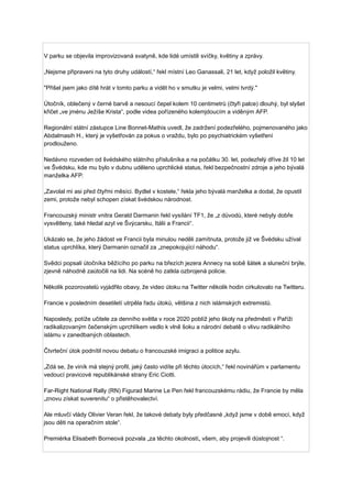 V parku se objevila improvizovaná svatyně, kde lidé umístili svíčky, květiny a zprávy.
„Nejsme připraveni na tyto druhy událostí,“ řekl místní Leo Ganassali, 21 let, když položil květiny.
"Přišel jsem jako dítě hrát v tomto parku a vidět ho v smutku je velmi, velmi tvrdý."
Útočník, oblečený v černé barvě a nesoucí čepel kolem 10 centimetrů (čtyři palce) dlouhý, byl slyšet
křičet „ve jménu Ježíše Krista“, podle videa pořízeného kolemjdoucím a viděným AFP.
Regionální státní zástupce Line Bonnet-Mathis uvedl, že zadržení podezřelého, pojmenovaného jako
Abdalmasih H., který je vyšetřován za pokus o vraždu, bylo po psychiatrickém vyšetření
prodlouženo.
Nedávno rozveden od švédského státního příslušníka a na počátku 30. let, podezřelý dříve žil 10 let
ve Švédsku, kde mu bylo v dubnu uděleno uprchlické status, řekl bezpečnostní zdroje a jeho bývalá
manželka AFP.
„Zavolal mi asi před čtyřmi měsíci. Bydlel v kostele,“ řekla jeho bývalá manželka a dodal, že opustil
zemi, protože nebyl schopen získat švédskou národnost.
Francouzský ministr vnitra Gerald Darmanin řekl vysílání TF1, že „z důvodů, které nebyly dobře
vysvětleny, také hledal azyl ve Švýcarsku, Itálii a Francii“.
Ukázalo se, že jeho žádost ve Francii byla minulou neděli zamítnuta, protože již ve Švédsku užíval
status uprchlíka, který Darmanin označil za „znepokojující náhodu“.
Svědci popsali útočníka běžícího po parku na březích jezera Annecy na sobě šátek a sluneční brýle,
zjevně náhodně zaútočili na lidi. Na scéně ho zatkla ozbrojená policie.
Několik pozorovatelů vyjádřilo obavy, že video útoku na Twitter několik hodin cirkulovalo na Twitteru.
Francie v posledním desetiletí utrpěla řadu útoků, většina z nich islámských extremistů.
Naposledy, potíže učitele za denního světla v roce 2020 poblíž jeho školy na předměstí v Paříži
radikalizovaným čečenským uprchlíkem vedlo k vlně šoku a národní debatě o vlivu radikálního
islámu v zanedbaných oblastech.
Čtvrteční útok podnítil novou debatu o francouzské imigraci a politice azylu.
„Zdá se, že viník má stejný profil, jaký často vidíte při těchto útocích,“ řekl novinářům v parlamentu
vedoucí pravicové republikánské strany Eric Ciotti.
Far-Right National Rally (RN) Figurad Marine Le Pen řekl francouzskému rádiu, že Francie by měla
„znovu získat suverenitu“ o přistěhovalectví.
Ale mluvčí vlády Olivier Veran řekl, že takové debaty byly předčasné „když jsme v době emocí, když
jsou děti na operačním stole“.
Premiérka Elisabeth Borneová pozvala „za těchto okolností„ všem, aby projevili důstojnost “.
 