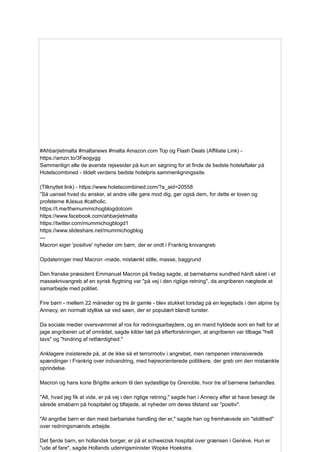 #Ahbarjietmalta #maltanews #malta Amazon.com Top og Flash Deals (Affiliate Link) -
https://amzn.to/3Feogygg
Sammenlign alle de øverste rejsesider på kun en søgning for at finde de bedste hotelaftaler på
Hotelscombined - tildelt verdens bedste hotelpris sammenligningssite.
(Tilknyttet link) - https://www.hotelscombined.com/?a_aid=20558
”Så uanset hvad du ønsker, at andre ville gøre mod dig, gør også dem, for dette er loven og
profeterne #Jesus #catholic.
https://t.me/themummichogblogdotcom
https://www.facebook.com/ahbarjietmalta
https://twitter.com/mummichogblogd1
https://www.slideshare.net/mummichogblog
---
Macron siger 'positive' nyheder om børn, der er ondt i Frankrig knivangreb
Opdateringer med Macron -møde, mistænkt stille, masse, baggrund
Den franske præsident Emmanuel Macron på fredag ​
​
sagde, at børnebørns sundhed hårdt såret i et
masseknivangreb af en syrisk flygtning var "på vej i den rigtige retning", da angriberen nægtede at
samarbejde med politiet.
Fire børn - mellem 22 måneder og tre år gamle - blev stukket torsdag på en legeplads i den alpine by
Annecy, en normalt idyllisk sø ved søen, der er populært blandt turister.
Da sociale medier oversvømmet af ros for redningsarbejdere, og en mand hyldede som en helt for at
jage angriberen ud af området, sagde kilder tæt på efterforskningen, at angriberen var tilbage "helt
tavs" og "hindring af retfærdighed."
Anklagere insisterede på, at de ikke så et terrormotiv i angrebet, men rampenen intensiverede
spændinger i Frankrig over indvandring, med højreorienterede politikere, der greb om den mistænkte
oprindelse.
Macron og hans kone Brigitte ankom til den sydøstlige by Grenoble, hvor tre af børnene behandles.
"Alt, hvad jeg fik at vide, er på vej i den rigtige retning," sagde han i Annecy efter at have besøgt de
sårede småbørn på hospitalet og tilføjede, at nyheder om deres tilstand var "positiv".
"At angribe børn er den mest barbariske handling der er," sagde han og fremhævede sin "stolthed"
over redningsmænds arbejde.
Det fjerde barn, en hollandsk borger, er på et schweizisk hospital over grænsen i Genève. Hun er
"ude af fare", sagde Hollands udenrigsminister Wopke Hoekstra.
 