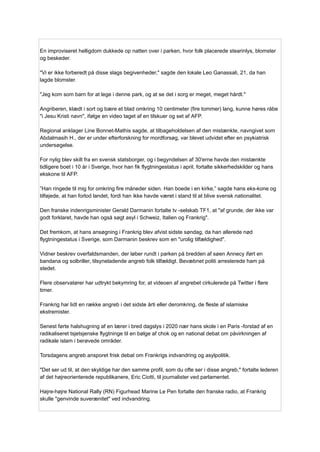 En improviseret helligdom dukkede op natten over i parken, hvor folk placerede stearinlys, blomster
og beskeder.
"Vi er ikke forberedt på disse slags begivenheder," sagde den lokale Leo Ganassali, 21, da han
lagde blomster.
"Jeg kom som barn for at lege i denne park, og at se det i sorg er meget, meget hårdt."
Angriberen, klædt i sort og bære et blad omkring 10 centimeter (fire tommer) lang, kunne høres råbe
"i Jesu Kristi navn", ifølge en video taget af en tilskuer og set af AFP.
Regional anklager Line Bonnet-Mathis sagde, at tilbageholdelsen af ​
​
den mistænkte, navngivet som
Abdalmasih H., der er under efterforskning for mordforsøg, var blevet udvidet efter en psykiatrisk
undersøgelse.
For nylig blev skilt fra en svensk statsborger, og i begyndelsen af ​
​
30'erne havde den mistænkte
tidligere boet i 10 år i Sverige, hvor han fik flygtningestatus i april, fortalte sikkerhedskilder og hans
ekskone til AFP.
”Han ringede til mig for omkring fire måneder siden. Han boede i en kirke,” sagde hans eks-kone og
tilføjede, at han forlod landet, fordi han ikke havde været i stand til at blive svensk nationalitet.
Den franske indenrigsminister Gerald Darmanin fortalte tv -selskab TF1, at "af grunde, der ikke var
godt forklaret, havde han også søgt asyl i Schweiz, Italien og Frankrig".
Det fremkom, at hans ansøgning i Frankrig blev afvist sidste søndag, da han allerede nød
flygtningestatus i Sverige, som Darmanin beskrev som en "urolig tilfældighed".
Vidner beskrev overfaldsmanden, der løber rundt i parken på bredden af ​
​
søen Annecy iført en
bandana og solbriller, tilsyneladende angreb folk tilfældigt. Bevæbnet politi arresterede ham på
stedet.
Flere observatører har udtrykt bekymring for, at videoen af ​
​
angrebet cirkulerede på Twitter i flere
timer.
Frankrig har lidt en række angreb i det sidste årti eller deromkring, de fleste af islamiske
ekstremister.
Senest førte halshugning af en lærer i bred dagslys i 2020 nær hans skole i en Paris -forstad af en
radikaliseret tsjetsjenske flygtninge til en bølge af chok og en national debat om påvirkningen af
​
​
radikale islam i berøvede områder.
Torsdagens angreb ansporet frisk debat om Frankrigs indvandring og asylpolitik.
"Det ser ud til, at den skyldige har den samme profil, som du ofte ser i disse angreb," fortalte lederen
af ​
​
det højreorienterede republikanere, Eric Ciotti, til journalister ved parlamentet.
Højre-højre National Rally (RN) Figurhead Marine Le Pen fortalte den franske radio, at Frankrig
skulle "genvinde suverænitet" ved indvandring.
 