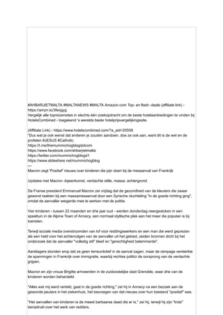 #AHBARJIETMALTA #MALTANEWS #MALTA Amazon.com Top- en flash -deals (affiliate link) -
https://amzn.to/3feogyg
Vergelijk alle topreizensites in slechts één zoekopdracht om de beste hotelaanbiedingen te vinden bij
HotelsCombined - toegekend 's werelds beste hotelprijsvergelijkingssite.
(Affiliate Link) - https://www.hotelscombined.com/?a_aid=20558
“Dus wat je ook wenst dat anderen je zouden aandoen, doe ze ook aan, want dit is de wet en de
profeten #JESUS ​
​
#Catholic.
https://t.me/themummichogblogdotcom
https://www.facebook.com/ahbarjietmalta
https://twitter.com/mummichogblogd1
https://www.slideshare.net/mummichogblog
---
Macron zegt 'Positief' nieuws over kinderen die pijn doen bij de mesaanval van Frankrijk
Updates met Macron -bijeenkomst, verdachte stille, massa, achtergrond
De Franse president Emmanuel Macron zei vrijdag dat de gezondheid van de kleuters die zwaar
gewond raakten bij een massamesaanval door een Syrische vluchteling "in de goede richting ging",
omdat de aanvaller weigerde mee te werken met de politie.
Vier kinderen - tussen 22 maanden en drie jaar oud - werden donderdag neergestoken in een
speeltuin in de Alpine Town of Annecy, een normaal idyllische plek aan het meer die populair is bij
toeristen.
Terwijl sociale media overstroomden van lof voor reddingswerkers en een man die werd geprezen
als een held voor het achtervolgen van de aanvaller uit het gebied, zeiden bronnen dicht bij het
onderzoek dat de aanvaller "volledig stil" bleef en "gerechtigheid belemmerde".
Aanklagers stonden erop dat ze geen terreurdotief in de aanval zagen, maar de rampage versterkte
de spanningen in Frankrijk over immigratie, waarbij rechtse politici de oorsprong van de verdachte
grijpen.
Macron en zijn vrouw Brigitte arriveerden in de zuidoostelijke stad Grenoble, waar drie van de
kinderen worden behandeld.
"Alles wat mij werd verteld, gaat in de goede richting," zei hij in Annecy na een bezoek aan de
gewonde peuters in het ziekenhuis, het toevoegen van dat nieuws over hun toestand "positief" was.
"Het aanvallen van kinderen is de meest barbaarse daad die er is," zei hij, terwijl hij zijn "trots"
benadrukt over het werk van redders.
 