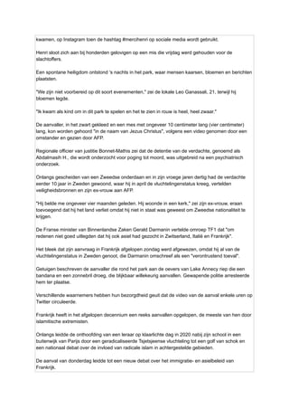 kwamen, op Instagram toen de hashtag #mercihenri op sociale media wordt gebruikt.
Henri sloot zich aan bij honderden gelovigen op een mis die vrijdag werd gehouden voor de
slachtoffers.
Een spontane heiligdom ontstond 's nachts in het park, waar mensen kaarsen, bloemen en berichten
plaatsten.
"We zijn niet voorbereid op dit soort evenementen," zei de lokale Leo Ganassali, 21, terwijl hij
bloemen legde.
"Ik kwam als kind om in dit park te spelen en het te zien in rouw is heel, heel zwaar."
De aanvaller, in het zwart gekleed en een mes met ongeveer 10 centimeter lang (vier centimeter)
lang, kon worden gehoord "in de naam van Jezus Christus", volgens een video genomen door een
omstander en gezien door AFP.
Regionale officier van justitie Bonnet-Mathis zei dat de detentie van de verdachte, genoemd als
Abdalmasih H., die wordt onderzocht voor poging tot moord, was uitgebreid na een psychiatrisch
onderzoek.
Onlangs gescheiden van een Zweedse onderdaan en in zijn vroege jaren dertig had de verdachte
eerder 10 jaar in Zweden gewoond, waar hij in april de vluchtelingenstatus kreeg, vertelden
veiligheidsbronnen en zijn ex-vrouw aan AFP.
"Hij belde me ongeveer vier maanden geleden. Hij woonde in een kerk," zei zijn ex-vrouw, eraan
toevoegend dat hij het land verliet omdat hij niet in staat was geweest om Zweedse nationaliteit te
krijgen.
De Franse minister van Binnenlandse Zaken Gerald Darmanin vertelde omroep TF1 dat "om
redenen niet goed uitlegden dat hij ook asiel had gezocht in Zwitserland, Italië en Frankrijk".
Het bleek dat zijn aanvraag in Frankrijk afgelopen zondag werd afgewezen, omdat hij al van de
vluchtelingenstatus in Zweden genoot, die Darmanin omschreef als een "verontrustend toeval".
Getuigen beschreven de aanvaller die rond het park aan de oevers van Lake Annecy riep die een
bandana en een zonnebril droeg, die blijkbaar willekeurig aanvallen. Gewapende politie arresteerde
hem ter plaatse.
Verschillende waarnemers hebben hun bezorgdheid geuit dat de video van de aanval enkele uren op
Twitter circuleerde.
Frankrijk heeft in het afgelopen decennium een ​
​
reeks aanvallen opgelopen, de meeste van hen door
islamitische extremisten.
Onlangs leidde de onthoofding van een leraar op klaarlichte dag in 2020 nabij zijn school in een
buitenwijk van Parijs door een geradicaliseerde Tsjetsjeense vluchteling tot een golf van schok en
een nationaal debat over de invloed van radicale islam in achtergestelde gebieden.
De aanval van donderdag leidde tot een nieuw debat over het immigratie- en asielbeleid van
Frankrijk.
 