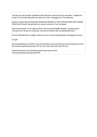 "Het lijkt erop dat de dader hetzelfde profiel heeft dat je vaak ziet bij deze aanvallen," vertelde het
hoofd van de rechtse Republikeinen-partij, Eric Ciotti, verslaggevers in het parlement.
Extreem-rechtse National Rally (RN) BIEDHEAD MARINE LE PEN VERTROUWEN VAN FRANSE
RADIO dat Frankrijk "soevereiniteit zou moeten herwinnen" over immigratie.
Maar woordvoerder van de regering Olivier Veran zei dat dergelijke debatten voorbarig waren
"wanneer we in de tijd van emotie zijn, wanneer de kinderen aan de operatietafel staan."
Premier Elisabeth Borne nodigde "iedereen uit om in deze omstandigheden waardigheid te tonen".
bur-jj/fb
De nieuwsafdeling van de Barron was niet betrokken bij de oprichting van de bovenstaande inhoud.
Dit verhaal is geproduceerd door AFP. Ga voor meer informatie naar AFP.com.
https://www.barrons.com/articles/6-stocks-to-get-i-jump-on-the-
coming-industrieel-upercycle-a437f195
 