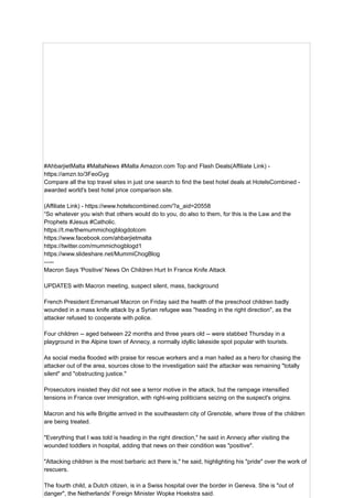 #AhbarjietMalta #MaltaNews #Malta Amazon.com Top and Flash Deals(Affiliate Link) -
https://amzn.to/3FeoGyg
Compare all the top travel sites in just one search to find the best hotel deals at HotelsCombined -
awarded world's best hotel price comparison site.
(Affiliate Link) - https://www.hotelscombined.com/?a_aid=20558
“So whatever you wish that others would do to you, do also to them, for this is the Law and the
Prophets #Jesus #Catholic.
https://t.me/themummichogblogdotcom
https://www.facebook.com/ahbarjietmalta
https://twitter.com/mummichogblogd1
https://www.slideshare.net/MummiChogBlog
—--
Macron Says 'Positive' News On Children Hurt In France Knife Attack
UPDATES with Macron meeting, suspect silent, mass, background
French President Emmanuel Macron on Friday said the health of the preschool children badly
wounded in a mass knife attack by a Syrian refugee was "heading in the right direction", as the
attacker refused to cooperate with police.
Four children -- aged between 22 months and three years old -- were stabbed Thursday in a
playground in the Alpine town of Annecy, a normally idyllic lakeside spot popular with tourists.
As social media flooded with praise for rescue workers and a man hailed as a hero for chasing the
attacker out of the area, sources close to the investigation said the attacker was remaining "totally
silent" and "obstructing justice."
Prosecutors insisted they did not see a terror motive in the attack, but the rampage intensified
tensions in France over immigration, with right-wing politicians seizing on the suspect's origins.
Macron and his wife Brigitte arrived in the southeastern city of Grenoble, where three of the children
are being treated.
"Everything that I was told is heading in the right direction," he said in Annecy after visiting the
wounded toddlers in hospital, adding that news on their condition was "positive".
"Attacking children is the most barbaric act there is," he said, highlighting his "pride" over the work of
rescuers.
The fourth child, a Dutch citizen, is in a Swiss hospital over the border in Geneva. She is "out of
danger", the Netherlands' Foreign Minister Wopke Hoekstra said.
 