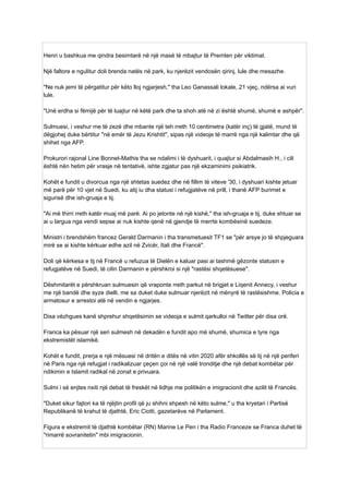 Henri u bashkua me qindra besimtarë në një masë të mbajtur të Premten për viktimat.
Një faltore e ngulitur doli brenda natës në park, ku njerëzit vendosën qirinj, lule dhe mesazhe.
"Ne nuk jemi të përgatitur për këto lloj ngjarjesh," tha Leo Ganassali lokale, 21 vjeç, ndërsa ai vuri
lule.
"Unë erdha si fëmijë për të luajtur në këtë park dhe ta shoh atë në zi është shumë, shumë e ashpër".
Sulmuesi, i veshur me të zezë dhe mbante një teh rreth 10 centimetra (katër inç) të gjatë, mund të
dëgjohej duke bërtitur "në emër të Jezu Krishtit", sipas një videoje të marrë nga një kalimtar dhe që
shihet nga AFP.
Prokurori rajonal Line Bonnet-Mathis tha se ndalimi i të dyshuarit, i quajtur si Abdalmasih H., i cili
është nën hetim për vrasje në tentativë, ishte zgjatur pas një ekzaminimi psikiatrik.
Kohët e fundit u divorcua nga një shtetas suedez dhe në fillim të viteve '30, i dyshuari kishte jetuar
më parë për 10 vjet në Suedi, ku atij iu dha statusi i refugjatëve në prill, i thanë AFP burimet e
sigurisë dhe ish-gruaja e tij.
"Ai më thirri rreth katër muaj më parë. Ai po jetonte në një kishë," tha ish-gruaja e tij, duke shtuar se
ai u largua nga vendi sepse ai nuk kishte qenë në gjendje të merrte kombësinë suedeze.
Ministri i brendshëm francez Gerald Darmanin i tha transmetuesit TF1 se "për arsye jo të shpjeguara
mirë se ai kishte kërkuar edhe azil në Zvicër, Itali dhe Francë".
Doli që kërkesa e tij në Francë u refuzua të Dielën e kaluar pasi ai tashmë gëzonte statusin e
refugjatëve në Suedi, të cilin Darmanin e përshkroi si një "rastësi shqetësuese".
Dëshmitarët e përshkruan sulmuesin që vraponte rreth parkut në brigjet e Liqenit Annecy, i veshur
me një bandë dhe syze dielli, me sa duket duke sulmuar njerëzit në mënyrë të rastësishme. Policia e
armatosur e arrestoi atë në vendin e ngjarjes.
Disa vëzhgues kanë shprehur shqetësimin se videoja e sulmit qarkulloi në Twitter për disa orë.
Franca ka pësuar një seri sulmesh në dekadën e fundit apo më shumë, shumica e tyre nga
ekstremistët islamikë.
Kohët e fundit, prerja e një mësuesi në dritën e ditës në vitin 2020 afër shkollës së tij në një periferi
në Paris nga një refugjat i radikalizuar çeçen çoi në një valë tronditje dhe një debat kombëtar për
ndikimin e Islamit radikal në zonat e privuara.
Sulmi i së enjtes nxiti një debat të freskët në lidhje me politikën e imigracionit dhe azilit të Francës.
"Duket sikur fajtori ka të njëjtin profil që ju shihni shpesh në këto sulme," u tha kryetari i Partisë
Republikanë të krahut të djathtë, Eric Ciotti, gazetarëve në Parlament.
Figura e ekstremit të djathtë kombëtar (RN) Marine Le Pen i tha Radio Franceze se Franca duhet të
"rimarrë sovranitetin" mbi imigracionin.
 