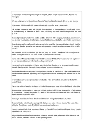 An impromptu shrine emerged overnight at the park, where people placed candles, flowers and
messages.
"We are not prepared for these kinds of events," said local Leo Ganassali, 21, as he laid flowers.
"I came as a child to play in this park and to see it in mourning is very, very tough."
The attacker, dressed in black and carrying a blade around 10 centimetres (four inches) long, could
be heard shouting "in the name of Jesus Christ", according to a video taken by a bystander and seen
by AFP.
Regional prosecutor Line Bonnet-Mathis said the detention of the suspect, named as Abdalmasih H.,
who is under investigation for attempted murder, had been extended after a psychiatric examination.
Recently divorced from a Swedish national and in his early 30s, the suspect had previously lived for
10 years in Sweden where he was granted refugee status in April, security sources and his ex-wife
told AFP.
"He called me around four months ago. He was living in a church," his ex-wife said, adding that he
left the country because he had been unable to get Swedish nationality.
French Interior Minister Gerald Darmanin told broadcaster TF1 that "for reasons not well explained
he had also sought asylum in Switzerland, Italy and France".
It emerged that his application in France was rejected last Sunday as he already enjoyed refugee
status in Sweden, which Darmanin described as a "troubling coincidence".
Witnesses described the assailant running around the park on the banks of Lake Annecy wearing a
bandana and sunglasses, apparently attacking people at random. Armed police arrested him at the
scene.
Several observers have expressed concern that the video of the attack circulated on Twitter for
several hours.
France has suffered a series of attacks in the last decade or so, most of them by Islamic extremists.
Most recently, the beheading of a teacher in broad daylight in 2020 near his school in a Paris suburb
by a radicalised Chechen refugee led to a wave of shock and a national debate about the influence
of radical Islam in deprived areas.
Thursday's attack spurred fresh debate about France's immigration and asylum policy.
"It seems like the culprit has the same profile that you see often in these attacks," the head of the
right-wing Republicans party, Eric Ciotti, told reporters at parliament.
Far-right National Rally (RN) figurehead Marine Le Pen told French radio that France should "regain
sovereignty" on immigration.
But government spokesman Olivier Veran said such debates were premature "when we are in the
time of emotion, when the kids are on the operating table."
 