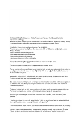 #AHBARJIETMALTA #Maltanews #Malta Amazon.com Top and Flash Deals (Filia Ligilo) -
https://amzn.to/3feogyg
Komparu ĉiujn plej bonajn vojaĝajn retejojn en nur unu serĉo por trovi la plej bonajn hotelajn ofertojn
ĉe Hotelscombined - premiita la plej bona komparo de hotelaj prezoj de la mondo.
(Filia Ligilo) - https://www.hotelscombined.com/?a_aid=20558
"Do, kion ajn vi dezirus, ke aliaj farus al vi, faru ankaŭ al ili, ĉar ĉi tio estas la leĝo kaj la profetoj
#Jesus #Catolic.
https://t.me/themummichogblogdotcom
https://www.facebook.com/ahbarjietmalta
https://twitter.com/Mummichogblogd1
https://www.slideshare.net/Mummichogblog
—-
Macron diras 'Pozitivaj' Novaĵoj pri Infanoj Doloro en Francujo Tranĉila Atako
Ĝisdatigoj kun Macron -renkontiĝo, suspektas silentan, amason, fonon
Franca prezidanto Emmanuel Macron vendrede diris, ke la sano de la antaŭnaskaj infanoj malbone
vunditaj en amasa tranĉil -atako de siria rifuĝinto "direktis sin en la ĝusta direkto", ĉar la atakanto
rifuzis kunlabori kun polico.
Kvar infanoj - en aĝo de 22 monatoj kaj tri jaroj - estis ponarditaj ĵaŭde en ludejo en la alpa urbo
Annecy, normale idilia laga loko populara ĉe turistoj.
Ĉar sociaj amaskomunikiloj inundis perdon por sav -laboristoj kaj viro salutita kiel heroo por postkuri
la atakanton el la areo, fontoj proksimaj al la enketo diris, ke la atakanto restas "tute silenta" kaj
"malhelpanta justecon."
Prokuroroj insistis, ke ili ne vidis teruran motivon en la atako, sed la rampa intensigis streĉiĝojn en
Francio pri enmigrado, kun dekstraj politikistoj kaptantaj la originojn de la suspektato.
Macron kaj lia edzino Brigitte alvenis en la sudorienta urbo Grenoblo, kie tri el la infanoj estas
traktataj.
"Ĉio, kion oni diris al mi, iras en la ĝusta direkto," li diris en Annecy post vizito de la vunditaj infanoj
en hospitalo, aldonante, ke novaĵoj pri ilia stato estis "pozitivaj".
"Ataki infanojn estas la plej barbara ago," li diris, emfazante sian "fierecon" pri la laboro de savantoj.
La kvara infano, nederlanda civitano, estas en svisa hospitalo super la limo en Ĝenevo. Ŝi estas
"ekster danĝero", la ministro pri eksterlandaj aferoj de la Nederlando Wopke Hoekstra diris.
 