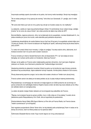 Imprompta sanktejo aperis dumnokte en la parko, kie homoj metis kandelojn, florojn kaj mesaĝojn.
"Ni ne estas pretaj por ĉi tiuj specoj de eventoj," diris loka Leo Ganassali, 21 -jaraĝa, dum li metis
florojn.
"Mi venis kiel infano por ludi en ĉi tiu parko kaj vidi ĝin en funebro estas tre, tre malfacila."
La atakanto, vestita en nigra kaj portanta klingon ĉirkaŭ 10 centimetrojn (kvar colojn) longe, aŭdiĝis
kriante "en la nomo de Jesuo Kristo", laŭ video prenita de deĵoro kaj vidita de AFP.
Bonnet-Mathis, regiona prokuroro, diris, ke la detenado de la suspektato, nomata Abdalmasih H., kiu
estas enketita pro provo de murdo, estis etendita post psikiatria ekzameno.
Lastatempe eksedziĝinta de sveda ŝtatano kaj en liaj fruaj 30-aj jaroj, la suspektato antaŭe loĝis dum
10 jaroj en Svedio, kie li ricevis la statuson de rifuĝintoj en aprilo, sekurecaj fontoj kaj lia eksa edzino
diris al AFP.
"Li vokis min antaŭ ĉirkaŭ kvar monatoj. Li loĝis en preĝejo," lia eksa edzino diris, aldonante, ke li
forlasis la landon ĉar li ne povis akiri svedan naciecon.
Franca ministro pri interno Gerald Darmanin diris al dissendanto TF1, ke "pro kialoj ne bone
klarigitaj, ke li ankaŭ serĉis azilon en Svislando, Italio kaj Francio".
Atingis, ke lia apliko en Francio estis malakceptita pasintan dimanĉon, ĉar li jam ĝuis rifuĝintan
statuson en Svedio, kiun Darmanin priskribis kiel "maltrankviligan koincidon".
Atestantoj priskribis la atakanton kurantan ĉirkaŭ la parko sur la bordoj de Lago Annecy portante
bandanon kaj sunokulvitrojn, ŝajne atakante homojn hazarde. Armita polico arestis lin ĉe la sceno.
Pluraj observantoj esprimis zorgon, ke la video de la atako cirkulis en Twitter dum pluraj horoj.
Francio suferis serion de atakoj en la lasta jardeko aŭ pli, la plej multaj el islamaj ekstremistoj.
Plej lastatempe, la senkapigo de instruisto en larĝa taglumo en 2020 proksime de sia lernejo en
pariza antaŭurbo de radikaligita ĉeĉena rifuĝinto kaŭzis ondon de ŝoko kaj nacia debato pri la influo
de radikala islamo en senigitaj areoj.
La atako de ĵaŭdo instigis freŝan debaton pri la enmigrado kaj azilpolitiko de Francio.
"Ŝajnas, ke la kulpulo havas la saman profilon, kiun vi ofte vidas en ĉi tiuj atakoj," la estro de la
dekstrema partio Respublikanoj, Eric Ciotti, diris al raportistoj ĉe parlamento.
Ekstremdekstra Nacia Rally (RN) figuro Marine Le Pen diris al Franca Radio, ke Francio devas
"reakiri suverenecon" pri enmigrado.
Sed registara proparolanto Olivier Veran diris, ke tiaj debatoj estis antaŭtempaj "kiam ni estas en la
tempo de emocio, kiam la infanoj estas sur la operacia tablo."
Ĉefministro Elisabeth Borne invitis "ĉiujn montri dignon en ĉi tiuj cirkonstancoj".
 