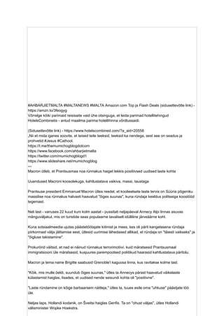 #AHBARJIETMALTA #MALTANEWS #MALTA Amazon.com Top ja Flash Deals (sidusettevõtte link) -
https://amzn.to/3feogyg
Võrrelge kõiki parimaid reisisaite vaid ühe otsinguga, et leida parimad hotellitehingud
HotelsCombinetis - antud maailma parima hotellihinna võrdlussaidi.
(Sidusettevõtte link) - https://www.hotelscombined.com/?a_aid=20558
„Nii et mida iganes soovite, et teised teile teeksid, teeksid ka nendega, sest see on seadus ja
prohvetid #Jesus #Cathool.
https://t.me/themumichogblogdotcom
https://www.facebook.com/ahbarjietmalta
https://twitter.com/mumichogblogd1
https://www.slideshare.net/mumichogblog
---
Macron ütleb, et Prantsusmaa noa rünnakus haiget tekkis positiivsed uudised laste kohta
Uuendused Macroni koosolekuga, kahtlustatava vaikiva, massi, taustaga
Prantsuse president Emmanuel Macron ütles reedel, et koolieelsete laste tervis on Süüria põgeniku
massilise noa rünnakus halvasti haavatud "õiges suunas", kuna ründaja keeldus politseiga koostööd
tegemast.
Neli last - vanuses 22 kuud kuni kolm aastat - pussitati neljapäeval Annecy Alpi linnas asuvas
mänguväljakul, mis on turistide seas populaarne tavaliselt idülliline järveäärne koht.
Kuna sotsiaalmeedia ujutas päästetöötajate kiitmist ja mees, kes oli pärit kangelasena ründaja
piirkonnast välja jälitamise eest, ütlesid uurimise lähedased allikad, et ründaja on "täiesti vaikseks" ja
"õigluse takistamine".
Prokurörid väitsid, et nad ei näinud rünnakus terrorimotiivi, kuid märatsesid Prantsusmaal
immigratsiooni üle märatsesid, kusjuures parempoolsed poliitikud haarasid kahtlustatava päritolu.
Macron ja tema naine Brigitte saabusid Grenoble'i kaguosa linna, kus ravitakse kolme last.
"Kõik, mis mulle öeldi, suundub õiges suunas," ütles ta Annecys pärast haavatud väikelaste
külastamist haiglas, lisades, et uudised nende seisundi kohta oli "positiivne".
"Laste ründamine on kõige barbaarsem näitleja," ütles ta, tuues esile oma "uhkuse" päästjate töö
üle.
Neljas laps, Hollandi kodanik, on Šveitsi haiglas Genfis. Ta on "ohust väljas", ütles Hollandi
välisminister Wopke Hoekstra.
 