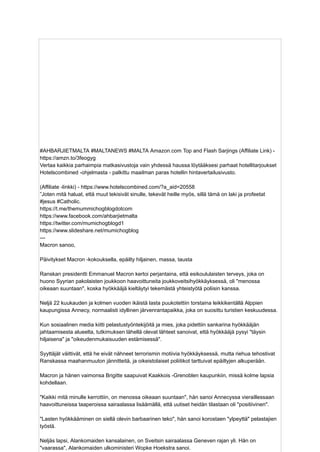 #AHBARJIETMALTA #MALTANEWS #MALTA Amazon.com Top and Flash Sarjings (Affiliate Link) -
https://amzn.to/3feogyg
Vertaa kaikkia parhaimpia matkasivustoja vain yhdessä haussa löytääksesi parhaat hotellitarjoukset
Hotelscombined -ohjelmasta - palkittu maailman paras hotellin hintavertailusivusto.
(Affiliate -linkki) - https://www.hotelscombined.com/?a_aid=20558
”Joten mitä haluat, että muut tekisivät sinulle, tekevät heille myös, sillä tämä on laki ja profeetat
#jesus #Catholic.
https://t.me/themummichogblogdotcom
https://www.facebook.com/ahbarjietmalta
https://twitter.com/mumichogblogd1
https://www.slideshare.net/mumichogblog
---
Macron sanoo,
Päivitykset Macron -kokouksella, epäilty hiljainen, massa, tausta
Ranskan presidentti Emmanuel Macron kertoi perjantaina, että esikoululaisten terveys, joka on
huono Syyrian pakolaisten joukkoon haavoittuneita joukkoveitsihyökkäyksessä, oli "menossa
oikeaan suuntaan", koska hyökkääjä kieltäytyi tekemästä yhteistyötä poliisin kanssa.
Neljä 22 kuukauden ja kolmen vuoden ikäistä lasta puukotettiin torstaina leikkikentällä Alppien
kaupungissa Annecy, normaalisti idyllinen järvenrantapaikka, joka on suosittu turistien keskuudessa.
Kun sosiaalinen media kiitti pelastustyöntekijöitä ja mies, joka pidettiin sankarina hyökkääjän
jahtaamisesta alueelta, tutkimuksen lähellä olevat lähteet sanoivat, että hyökkääjä pysyi "täysin
hiljaisena" ja "oikeudenmukaisuuden estämisessä".
Syyttäjät väittivät, että he eivät nähneet terrorismin motiivia hyökkäyksessä, mutta riehua tehostivat
Ranskassa maahanmuuton jännitteitä, ja oikeistolaiset poliitikot tarttuivat epäiltyjen alkuperään.
Macron ja hänen vaimonsa Brigitte saapuivat Kaakkois -Grenoblen kaupunkiin, missä kolme lapsia
kohdellaan.
"Kaikki mitä minulle kerrottiin, on menossa oikeaan suuntaan", hän sanoi Annecyssa vieraillessaan
haavoittuneissa taaperoissa sairaalassa lisäämällä, että uutiset heidän tilastaan ​
​
oli "positiivinen".
"Lasten hyökkääminen on siellä olevin barbaarinen teko", hän sanoi korostaen "ylpeyttä" pelastajien
työstä.
Neljäs lapsi, Alankomaiden kansalainen, on Sveitsin sairaalassa Geneven rajan yli. Hän on
"vaarassa", Alankomaiden ulkoministeri Wopke Hoekstra sanoi.
 