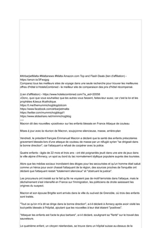#AhbarjietMalta #Maltanews #Malta Amazon.com Top and Flash Deals (lien d'affiliation) -
https://amzn.to/3Feogyg
Comparez tous les meilleurs sites de voyage dans une seule recherche pour trouver les meilleures
offres d'hôtel à HotelsCombined - le meilleur site de comparaison des prix d'hôtel récompensé.
(Lien d'affiliation) - https://www.hotelscombined.com/?a_aid=20558
«Donc, quoi que vous souhaitiez que les autres vous fassent, faites-leur aussi, car c'est la loi et les
prophètes #Jesus #catholique.
https://t.me/themummichogblogdotcom
https://www.facebook.com/ahbarjietmalta
https://twitter.com/mummichogblogd1
https://www.slideshare.net/mimmichogblog
—-
Macron dit des nouvelles «positives» sur les enfants blessés en France Attaque de couteau
Mises à jour avec la réunion de Macron, soupçonne silencieuse, masse, arrière-plan
Vendredi, le président français Emmanuel Macron a déclaré que la santé des enfants préscolaires
gravement blessés lors d'une attaque de couteau de masse par un réfugié syrien "se dirigeait dans
la bonne direction", car l'attaquant a refusé de coopérer avec la police.
Quatre enfants - âgés de 22 mois et trois ans - ont été poignardés jeudi dans une aire de jeux dans
la ville alpine d'Annecy, un spot au bord du lac normalement idyllique populaire auprès des touristes.
Alors que les médias sociaux inondiaient des éloges pour les secouristes et qu'un homme était salué
comme un héros pour avoir chassé l'attaquant de la région, des sources proches de l'enquête ont
déclaré que l'attaquant restait "totalement silencieux" et "obstruant la justice".
Les procureurs ont insisté sur le fait qu'ils ne voyaient pas de motif terroriste dans l'attaque, mais le
déchaînement s'est intensifié en France sur l'immigration, les politiciens de droite saisissant les
origines du suspect.
Macron et son épouse Brigitte sont arrivés dans la ville du sud-est de Grenoble, où trois des enfants
sont traités.
"Tout ce qu'on m'a dit se dirige dans la bonne direction", a-t-il déclaré à Annecy après avoir visité les
tout-petits blessés à l'hôpital, ajoutant que les nouvelles à leur état étaient "positives".
"Attaquer les enfants est l'acte le plus barbare", a-t-il déclaré, soulignant sa "fierté" sur le travail des
sauveteurs.
Le quatrième enfant, un citoyen néerlandais, se trouve dans un hôpital suisse au-dessus de la
 