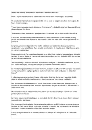 alors que le hashtag #mercihenri a tendance sur les réseaux sociaux.
Henri a rejoint des centaines de fidèles lors d'une messe tenue vendredi pour les victimes.
Un sanctuaire impromptu a émergé pendant la nuit au parc, où les gens ont placé des bougies, des
fleurs et des messages.
"Nous ne sommes pas préparés à ce genre d'événements", a déclaré le local Leo Ganassali, 21 ans,
alors qu'il posait des fleurs.
"Je suis venu quand j'étais enfant pour jouer dans ce parc et le voir en deuil est très, très difficile."
L'attaquant, vêtu de noir et portant une lame autour de 10 centimètres (quatre pouces) de long,
pouvait être entendu crier "au nom de Jésus-Christ", selon une vidéo prise par un spectateur et vu
par l'AFP.
La ligne du procureur régional Bonnet-Mathis a déclaré que la détention du suspect, nommée
Abdalmasih H., qui faisait l'objet d'une enquête pour tentative de meurtre, avait été prolongée après
un examen psychiatrique.
Récemment divorcé d'un ressortissant suédois et au début de la trentaine, le suspect avait déjà vécu
pendant 10 ans en Suède où il a obtenu le statut de réfugié en avril, ont déclaré à l'AFP des sources
de sécurité et son ex-femme.
"Il m'a appelé il y a environ quatre mois. Il vivait dans une église", a déclaré son ex-femme, ajoutant
qu'il avait quitté le pays parce qu'il n'avait pas pu obtenir la nationalité suédoise.
Le ministre français de l'Intérieur, Gerald Darmanin, a déclaré au diffuseur TF1 que "pour des raisons
qui n'avaient pas bien expliqué qu'il avait également recherché l'asile en Suisse, en Italie et en
France".
Il est apparu que sa demande en France a été rejetée dimanche dernier car il appréciait déjà le
statut de réfugié en Suède, que Darmanin a décrit comme une "coïncidence troublante".
Des témoins ont décrit l'agresseur qui courait dans le parc sur les rives du lac Annecy portant un
bandana et des lunettes de soleil, attaquant apparemment les gens au hasard. La police armée l'a
arrêté sur les lieux.
Plusieurs observateurs ont exprimé leur inquiétude que la vidéo de l'attaque a circulé sur Twitter
pendant plusieurs heures.
La France a subi une série d'attaques au cours de la dernière décennie, la plupart d'entre elles par
des extrémistes islamiques.
Plus récemment, la décapitation d'un enseignant en plein jour en 2020 près de son école dans une
banlieue de Paris par un réfugié tchétchène radicalisé a conduit à une vague de choc et à un débat
national sur l'influence de l'islam radical dans les zones privées.
L'attaque de jeudi a stimulé un nouveau débat sur la politique de l'immigration et de l'asile de la
France.
 