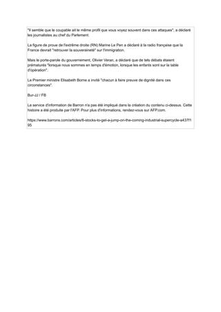 "Il semble que le coupable ait le même profil que vous voyez souvent dans ces attaques", a déclaré
les journalistes au chef du Parlement.
La figure de proue de l'extrême droite (RN) Marine Le Pen a déclaré à la radio française que la
France devrait "retrouver la souveraineté" sur l'immigration.
Mais le porte-parole du gouvernement, Olivier Veran, a déclaré que de tels débats étaient
prématurés "lorsque nous sommes en temps d'émotion, lorsque les enfants sont sur la table
d'opération".
Le Premier ministre Elisabeth Borne a invité "chacun à faire preuve de dignité dans ces
circonstances".
Bur-JJ / FB
Le service d'information de Barron n'a pas été impliqué dans la création du contenu ci-dessus. Cette
histoire a été produite par l'AFP. Pour plus d'informations, rendez-vous sur AFP.com.
https://www.barrons.com/articles/6-stocks-to-get-a-jump-on-the-coming-industrial-supercycle-a437f1
95
 