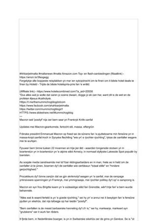 #Ahbarjietmalta #maltanews #malta Amazon.com Top- en flash-oanbiedingen (filiaallink) -
https://amzn.to/3feogegg
Fergelykje alle boppeste reisplakken yn mar ien sykopdracht om te finen om it bêste hotel deals te
finen by Hoteld - Trijde de bêste hotelspriis-priis fan 'e wrâld.
(Affiliate link) - https://www.hotelscombined.com/?a_aid=20558
"Dus alles wat jo wolle dat oaren jo soene dwaan, dogge jo ek oan har, want dit is de wet en de
profeten #jesus #catholysk.
Https://t.me/themummichogblogdotcom
https://www.facbook.com/ahahbarjietmalta
https://twitter.com/mummichogblogd1
HTTPS://www.slideshare.net/Mummichogblog
---
Macron seit 'posityf' nijs oer bern sear yn Frankryk Knife oanfal
Updates mei Macron-gearkomste, fertocht stil, massa, eftergrûn
Frânske presidint Emmanuel Macron op freed sei de sûnens fan 'e pjutteboarne min ferwûne yn in
massa-knipt oanfal troch in Syryske flechtling "wie yn' e rjochter rjochting", lykas de oanfaller wegere
mei te wurkjen.
Fjouwer bern binne tusken 22 moannen en trije jier âld - waarden tongersdei stutsen yn in
boarterstún yn in boarterstún yn 'e alpine stêd Annecy, in normaal idyllyske Lakeside Spot populêr by
toeristen.
As sosjale media oerstreamde mei lof foar rêdingsarbeiders en in man, hiele as in held om de
oanfaller út te jûnen, boarnen dy't de oanfaller wie oerbleaun "totaal stille" en "hindere
gerjochtigheid."
Procakteurs dy't binne oanjûn dat se gjin skrikmotyf seagen yn 'e oanfal, mar de rampage
yntinsiveare spanningen yn Frankryk, mei ymmigraasje, mei rjochter politisy dy't op' e oarsprong is.
Macron en syn frou Brigitte kaam yn 'e súdeastige stêd fan Grenoble, wêr't trije fan' e bern wurde
behannele.
"Alles wat ik waard ferteld is yn 'e goede rjochting," sei hy yn' e annui nei it besykjen fan 'e ferwûne
pjutten yn sikehûs, dat nijs tafoegje op har tastân "posityf".
"Bern oanfallen is de meast barbaarske hanneling dy't d'r is," sei hy, markearje, markeart syn
"grutskens" oer it wurk fan rêders.
It fjirde bern, in Nederlânske boarger, is yn in Switserske sikehûs oer de grins yn Genève. Se is "út
 