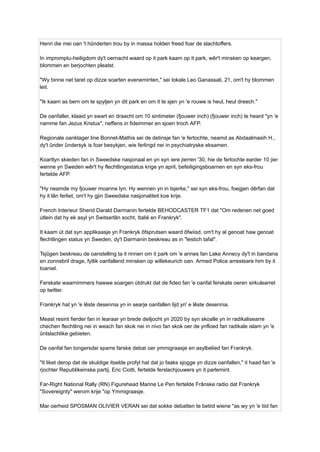 Henri die mei oan 't hûnderten trou by in massa holden freed foar de slachtoffers.
In impromptu-heiligdom dy't oernacht waard op it park kaam op it park, wêr't minsken op keargen,
blommen en berjochten pleatst.
"Wy binne net taret op dizze soarten eveneminten," sei lokale Leo Ganassali, 21, om't hy blommen
leit.
"Ik kaam as bern om te spyljen yn dit park en om it te sjen yn 'e rouwe is heul, heul dreech."
De oanfaller, klaaid yn swart en draacht om 10 sintimeter (fjouwer inch) (fjouwer inch) te heard "yn 'e
namme fan Jezus Kristus", neffens in fideimmer en sjoen troch AFP.
Regionale oanklager line Bonnet-Mathis sei de detinsje fan 'e fertochte, neamd as Abdaalmasih H.,
dy't ûnder ûndersyk is foar besykjen, wie ferlingd nei in psychiatryske eksamen.
Koartlyn skieden fan in Sweedske nasjonaal en yn syn iere jierren '30, hie de fertochte earder 10 jier
wenne yn Sweden wêr't hy flechtlingestatus krige yn april, befeiligingsboarnen en syn eks-frou
fertelde AFP.
"Hy neamde my fjouwer moanne lyn. Hy wennen yn in tsjerke," sei syn eks-frou, foegjen dêrfan dat
hy it lân ferliet, om't hy gjin Sweedske nasjonaliteit koe krije.
French Interieur Sherid Darald Darmanin fertelde BEHODCASTER TF1 dat "Om redenen net goed
útlein dat hy ek asyl yn Switserlân socht, Italië en Frankryk".
It kaam út dat syn applikaasje yn Frankryk ôfsprutsen waard ôfwiisd, om't hy al genoat haw genoat
flechtlingen status yn Sweden, dy't Darmanin beskreau as in "lestich tafal".
Tsjûgen beskreau de oanstelling ta it rinnen om it park om 'e annes fan Lake Annecy dy't in bandana
en zonnebril drage, fytlik oanfallend minsken op willekeurich oan. Armed Police arresteare him by it
toaniel.
Ferskate waarnimmers hawwe soargen útdrukt dat de fideo fan 'e oanfal ferskate oeren sirkulearret
op twitter.
Frankryk hat yn 'e lêste desennia yn in searje oanfallen lijd yn' e lêste desennia.
Meast resint fierder fan in learaar yn brede deiljocht yn 2020 by syn skoalle yn in radikalisearre
chechen flechtling nei in weach fan skok nei in nivo fan skok oer de ynfloed fan radikale islam yn 'e
ûntslachlike gebieten.
De oanfal fan tongersdei sparre farske debat oer ymmigraasje en asylbelied fan Frankryk.
"It liket derop dat de skuldige itselde profyl hat dat jo faaks sjogge yn dizze oanfallen," it haad fan 'e
rjochter Republikeinske partij, Eric Ciotti, fertelde ferslachjouwers yn it parlemint.
Far-Right National Rally (RN) Figurehead Marine Le Pen fertelde Frânske radio dat Frankryk
"Sovereignty" werom krije "op Ymmigraasje.
Mar oerheid SPOSMAN OLIVIER VERAN sei dat sokke debatten te betiid wiene "as wy yn 'e tiid fan
 