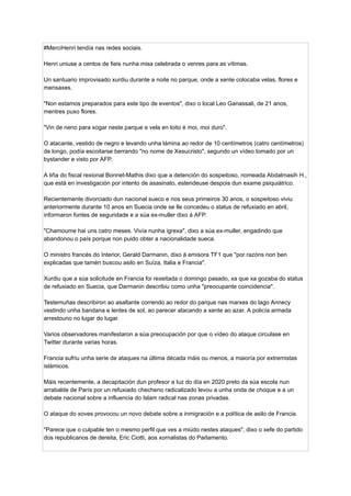 #MerciHenri tendía nas redes sociais.
Henri uniuse a centos de fieis nunha misa celebrada o venres para as vítimas.
Un santuario improvisado xurdiu durante a noite no parque, onde a xente colocaba velas, flores e
mensaxes.
"Non estamos preparados para este tipo de eventos", dixo o local Leo Ganassali, de 21 anos,
mentres puxo flores.
"Vin de neno para xogar neste parque e vela en loito é moi, moi duro".
O atacante, vestido de negro e levando unha lámina ao redor de 10 centímetros (catro centímetros)
de longo, podía escoitarse berrando "no nome de Xesucristo", segundo un vídeo tomado por un
bystander e visto por AFP.
A liña do fiscal rexional Bonnet-Mathis dixo que a detención do sospeitoso, nomeada Abdalmasih H.,
que está en investigación por intento de asasinato, estendeuse despois dun exame psiquiátrico.
Recientemente divorciado dun nacional sueco e nos seus primeiros 30 anos, o sospeitoso viviu
anteriormente durante 10 anos en Suecia onde se lle concedeu o status de refuxiado en abril,
informaron fontes de seguridade e a súa ex-muller dixo á AFP.
"Chamoume hai uns catro meses. Vivía nunha igrexa", dixo a súa ex-muller, engadindo que
abandonou o país porque non puido obter a nacionalidade sueca.
O ministro francés do Interior, Gerald Darmanin, dixo á emisora ​
​
TF1 que "por razóns non ben
explicadas que tamén buscou asilo en Suíza, Italia e Francia".
Xurdiu que a súa solicitude en Francia foi rexeitada o domingo pasado, xa que xa gozaba do status
de refuxiado en Suecia, que Darmanin describiu como unha "preocupante coincidencia".
Testemuñas describiron ao asaltante correndo ao redor do parque nas marxes do lago Annecy
vestindo unha bandana e lentes de sol, ao parecer atacando a xente ao azar. A policía armada
arrestouno no lugar do lugar.
Varios observadores manifestaron a súa preocupación por que o vídeo do ataque circulase en
Twitter durante varias horas.
Francia sufriu unha serie de ataques na última década máis ou menos, a maioría por extremistas
islámicos.
Máis recentemente, a decapitación dun profesor a luz do día en 2020 preto da súa escola nun
arrabalde de París por un refuxiado checheno radicalizado levou a unha onda de choque e a un
debate nacional sobre a influencia do Islam radical nas zonas privadas.
O ataque do xoves provocou un novo debate sobre a inmigración e a política de asilo de Francia.
"Parece que o culpable ten o mesmo perfil que ves a miúdo nestes ataques", dixo o xefe do partido
dos republicanos de dereita, Eric Ciotti, aos xornalistas do Parlamento.
 