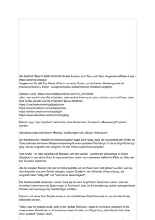 #AHBARJIETMALTA #MALTANEWS #malta Amazon.com Top- und Flash -Angebote (Affiliate -Link) -
https://amzn.to/3feogyg
Vergleichen Sie alle Top -Reise -Sites in nur einer Suche, um die besten Hotelangebote bei
HotelsComlined zu finden - ausgezeichnetes weltweit bestes Hotelpreisvergleich.
(Affiliate -Link) - https://www.hotelscombined.com/?a_aid=20558
„Also, was auch immer Sie wünschen, dass andere Ihnen auch antun würden, auch mit ihnen, denn
dies ist das Gesetz und die Propheten #jesus #catholic.
https://t.me/themummichogblogdotcom
https://www.facebook.com/ahbarjietmala
https://twitter.com/mummichogblogd1
https://www.slideshare.net/mummichogblog
---
Macron sagt, dass "positive" Nachrichten über Kinder beim Frankreich -Messerangriff verletzt
wurden
Aktualisierungen mit Macron Meeting, Verdächtigen still, Masse, Hintergrund
Der französische Präsident Emmanuel Macron sagte am Freitag, dass die Gesundheit der Kinder im
Vorschulkinder bei einem Massenmesserangriff eines syrischen Flüchtlings "in die richtige Richtung"
ging, als der Angreifer sich weigerte, mit der Polizei zusammenzuarbeiten.
Vier Kinder - im Alter zwischen 22 Monaten und drei Jahren - wurden am Donnerstag in einem
Spielplatz in der alpine Stadt Annecy erstochen, einem normalerweise idyllischen Platz am See, der
bei Touristen beliebt ist.
Als die sozialen Medien mit Lob für Rettungskräfte und ein Mann als Held gefeiert wurden, weil sie
den Angreifer aus dem Gebiet verjagen, sagten Quellen in der Nähe der Untersuchung, der
Angreifer blieb "völlig still" und "behinderte Gerechtigkeit".
Die Staatsanwälte bestanden darauf, dass sie bei dem Angriff kein Terrormotiv sahen, aber der
Amoklauf intensivierte die Spannungen in Frankreich über die Einwanderung, wobei rechtsgerichtete
Politiker die Ursprünge des Verdächtigen erfüllten.
Macron und seine Frau Brigitte kamen in der südöstlichen Stadt Grenoble an, wo drei der Kinder
behandelt werden.
"Alles, was mir gesagt wurde, geht in die richtige Richtung", sagte er in Annecy, nachdem er die
verwundeten Kleinkinder im Krankenhaus besucht hatte, und fügte hinzu, dass Nachrichten über
ihren Zustand "positiv" seien.
 