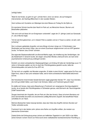 verfolgt hatten.
"Bete für die Kinder, es geht mir gut", schrieb Henri, einer von denen, die auf Instagram
intervenierten, als Hashtag #Mercihenri in den sozialen Medien.
Henri schloss sich Hunderte von Gläubigen bei einer Messe am Freitag für die Opfer an.
Ein spontaner Schrein tauchte über Nacht im Park auf, wo Menschen Kerzen, Blumen und
Botschaften platzierten.
"Wir sind nicht auf diese Art von Ereignissen vorbereitet", sagte der 21 -jährige Lokal Leo Ganassali,
21, als er Blumen legte.
"Ich bin als Kind gekommen, um in diesem Park zu spielen und es in Trauer zu sehen, ist sehr, sehr
schwierig."
Der in schwarz gekleidete Angreifer und eine Klinge mit einer Länge von 10 Zentimetern (vier
Zentimeter) war laut einem Video, das von einem Zuschauer aufgenommen und von AFP gesehen
wurde, "im Namen Jesu Christi" schreien.
Die regionale Staatsanwaltschaft Line Bonnet-Mathis sagte, die Inhaftierung des Verdächtigen, der
als Abdalmasih H. benannt wurde, der wegen versuchten Mordes untersucht wird, sei nach einer
psychiatrischen Untersuchung verlängert worden.
Kürzlich von einem schwedischen Staatsangehörigen und Anfang 30 hatte der Verdächtige zuvor 10
Jahre in Schweden gelebt, wo ihm im April den Flüchtlingsstatus gewährt wurde, teilte die
Sicherheitsquellen und seine Ex-Frau AFP mit.
"Er hat mich vor ungefähr vier Monaten angerufen. Er lebte in einer Kirche", sagte seine Ex-Frau und
fügte hinzu, dass er das Land verlassen hatte, weil er keine schwedische Nationalität bekommen
konnte.
Der französische Innenminister Gerald Darmanin sagte gegenüber Sender TF1, dass "aus Gründen,
die nicht gut erklärt hätten, auch Asyl in der Schweiz, Italien und Frankreich gesucht habe".
Es stellte sich heraus, dass seine Bewerbung in Frankreich am vergangenen Sonntag abgelehnt
wurde, da er bereits den Flüchtlingsstatus in Schweden genoss, was Darmanin als "beunruhigender
Zufall" bezeichnete.
Zeugen beschrieb den Angreifer, der am Park am Ufer des Annecy -Sees mit einem Bandana und
einer Sonnenbrille herumlief und anscheinend zufällig Menschen angreift. Die bewaffnete Polizei
verhaftete ihn am Tatort.
Mehrere Beobachter haben besorgt darüber, dass das Video des Angriffs mehrere Stunden auf
Twitter verbreitet wurde.
Frankreich hat in den letzten zehn Jahren eine Reihe von Angriffen erlitten, die meisten von
islamischen Extremisten.
Zuletzt führte die Enthauptung eines Lehrers am helllichten Tageslicht im Jahr 2020 in der Nähe
seiner Schule in einem Vorort von Paris durch einen radikalisierten tschetschenischen Flüchtling zu
 