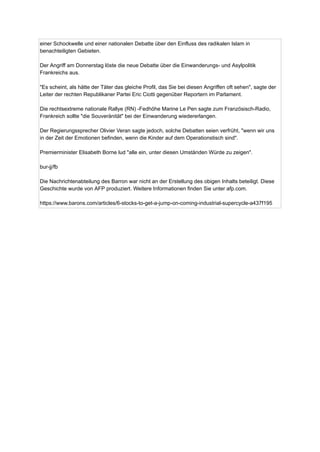 einer Schockwelle und einer nationalen Debatte über den Einfluss des radikalen Islam in
benachteiligten Gebieten.
Der Angriff am Donnerstag löste die neue Debatte über die Einwanderungs- und Asylpolitik
Frankreichs aus.
"Es scheint, als hätte der Täter das gleiche Profil, das Sie bei diesen Angriffen oft sehen", sagte der
Leiter der rechten Republikaner Partei Eric Ciotti gegenüber Reportern im Parlament.
Die rechtsextreme nationale Rallye (RN) -Fedhöhe Marine Le Pen sagte zum Französisch-Radio,
Frankreich sollte "die Souveränität" bei der Einwanderung wiedererlangen.
Der Regierungssprecher Olivier Veran sagte jedoch, solche Debatten seien verfrüht, "wenn wir uns
in der Zeit der Emotionen befinden, wenn die Kinder auf dem Operationstisch sind".
Premierminister Elisabeth Borne lud "alle ein, unter diesen Umständen Würde zu zeigen".
bur-jj/fb
Die Nachrichtenabteilung des Barron war nicht an der Erstellung des obigen Inhalts beteiligt. Diese
Geschichte wurde von AFP produziert. Weitere Informationen finden Sie unter afp.com.
https://www.barons.com/articles/6-stocks-to-get-a-jump-on-coming-industrial-supercycle-a437f195
 