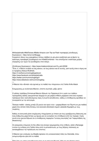 #Ahbarjietmalta #MalTanews #Malta Amazon.com Top και Flash προσφορές (σύνδεσμος
θυγατρικών) - https://amzn.to/3feogyg
Συγκρίνετε όλους τους κορυφαίους τόπους ταξιδιού σε μία μόνο αναζήτηση για να βρείτε τις
καλύτερες προσφορές ξενοδοχείων στο HotelsCombined - που απονέμεται ο καλύτερος χώρος
σύγκρισης των τιμών του ξενοδοχείου στον κόσμο.
(Σύνδεσμος θυγατρικών) - https://www.hotelscombined.com/?a_aid=20558
"Έτσι, ό, τι θέλετε οι άλλοι να σας κάνουν, να τους κάνουν και σε αυτούς, γιατί αυτός είναι ο νόμος και
οι προφήτες #Jesus #Catholic.
https://t.me/themummichogblogdotcom
https://www.facebook.com/ahbarjietmalta
https://twitter.com/mummichogblogd1
https://www.slideshare.net/mummichogblog
---
Η Macron λέει «θετικά» νέα σχετικά με τα παιδιά που πληγώνουν στη Γαλλία Knife Attack
Ενημερώσεις με συνάντηση Macron, ύποπτο σιωπηλό, μάζα, φόντο
Ο γάλλος πρόεδρος Emmanuel Macron δήλωσε την Παρασκευή ότι η υγεία των παιδιών
προσχολικής ηλικίας τραυματίστηκε άσχημα σε μια μαζική επίθεση μαχαιριού από έναν συριακό
πρόσφυγα ήταν «κατευθυνόμενος προς τη σωστή κατεύθυνση», καθώς ο επιτιθέμενος αρνήθηκε να
συνεργαστεί με την αστυνομία.
Τέσσερα παιδιά - ηλικίας μεταξύ 22 μηνών και τριών ετών - μαχαιρώθηκαν την Πέμπτη σε μια παιδική
χαρά στην αλπική πόλη Annecy, ένα κανονικά ειδυλλιακό σημείο Lakeside δημοφιλή με τους
τουρίστες.
Καθώς τα κοινωνικά μέσα ενημέρωσης πλημμύρισαν με έπαινο για τους εργαζόμενους διάσωσης και
ένας άνθρωπος χαιρετίστηκε ως ήρωας για να κυνηγήσει τον επιτιθέμενο από την περιοχή, πηγές
κοντά στην έρευνα δήλωσε ότι ο επιτιθέμενος παραμένει "εντελώς σιωπηλός" και "παρεμπόδιση της
δικαιοσύνης".
Οι εισαγγελείς επέμειναν ότι δεν είδαν ένα κίνητρο τρομοκρατίας στην επίθεση, αλλά η Rampage
εντείνει τις εντάσεις στη Γαλλία πάνω από τη μετανάστευση, με τους δεξιούς πολιτικούς να
καταλαμβάνουν την προέλευση του ύποπτου.
Η Macron και η σύζυγός του Brigitte έφτασαν στη νοτιοανατολική πόλη του Grenoble, όπου
αντιμετωπίζονται τρία από τα παιδιά.
 