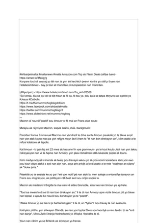 #Ahbarjietmalta #maltanews #malta Amazon.com Top ak Flash Deals (afilye lyen) -
https://amzn.to/3feogyg
Konpare tout sit vwayaj yo tèt nan jis yon sèl rechèch jwenn kontra yo otèl pi byen nan
Hotelscombined - bay pi bon sit mond lan pri konparezon nan mond lan.
(Afilye lyen) - https://www.hotelscombined.com/?a_aid=20558
"Se konsa, tou sa ou vle ke lòt moun ta fè ou, fè tou yo, pou sa a se lalwa Moyiz la ak pwofèt yo
#Jesus #Catholic.
https://t.me/themummichogblogdotcom
https://www.facebook.com/ahbarjietmalta
https://twitter.com/mummichogblogd1
https://www.slideshare.net/mummichogblog
–-
Macron di nouvèl 'pozitif' sou timoun yo fè mal an Frans atak kouto
Mizajou ak reyinyon Macron, sispèk silans, mas, background
Prezidan franse Emmanuel Macron nan Vandredi te di ke sante timoun preskolè yo te blese anpil
nan yon atak kouto mas pa yon refijye moun lavil Aram te "tit nan bon direksyon an", kòm atakè a te
refize kolabore ak lapolis.
Kat timoun - ki gen laj ant 22 mwa ak twa ane fin vye granmoun - yo te kout kouto Jedi nan yon lakou
rekreyasyon nan vil la Alpine nan Annecy, yon plas nòmalman idilik lakeside popilè ak touris.
Kòm medya sosyal ki inonde ak lwanj pou travayè sekou yo ak yon nonm konsidere kòm yon ewo
pou kouri dèyè atakè a soti nan zòn nan, sous pre ankèt la te di atakè a te rete "totalman an silans"
ak "bloke jistis."
Pèsekitè yo te ensiste ke yo pa t 'wè yon motif pè nan atak la, men sakaje a entansifye tansyon an
Frans sou imigrasyon, ak politisyen zèl dwat sezi sou orijin sispèk la.
Macron ak madanm li Brigitte te rive nan vil sidès Grenoble, kote twa nan timoun yo ap trete.
"Tout sa mwen te di se tit nan bon direksyon an," li te di nan Annecy apre vizite timoun piti yo blese
nan lopital, e ajoute ke nouvèl sou kondisyon yo te "pozitif".
"Atake timoun yo se zak ki pi barbarism gen," li te di, en "fyète" l 'sou travay la nan sekouris.
Katriyèm pitit la, yon sitwayen Olandè, se nan yon lopital Swis sou fwontyè a nan Jenèv. Li se "soti
nan danje", Minis Zafè Etranje Netherlands yo Wopke Hoekstra te di.
Youn nan viktim yo se Britanik ak lòt moun yo franse.
 