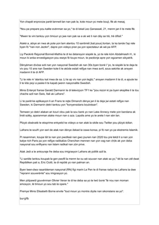 Yon chapèl enprovize parèt lannwit lan nan pak la, kote moun yo mete bouji, flè ak mesaj.
"Nou pa prepare pou kalite evènman sa yo," te di lokal Leo Ganassali, 21, menm jan li te mete flè.
"Mwen te vini tankou yon timoun yo jwe nan pak sa a ak wè li nan dèy se trè, trè difisil."
Atakè a, abiye an nwa ak pote yon lam alantou 10 santimèt (kat pous) lontan, ta ka tande t'ap rele
byen fò "nan non Jezikri", dapre yon videyo pran pa yon spectateur ak wè pa AFP.
Liy Pwokirè Rejyonal Bonnet-Mathis te di ke detansyon sispèk la, yo te rele kòm Abdalmasih H., ki
moun ki anba envestigasyon pou eseye fè touye moun, te pwolonje apre yon egzamen sikyatrik.
Dènyèman divòse soti nan yon nasyonal Swedish ak nan 30s byen bonè l 'yo, te sispèk la te deja te
viv pou 10 ane nan Sweden kote li te akòde estati refijye nan mwa avril, sous sekirite ak ansyen
madanm li te di AFP.
"Li te rele m 'alantou kat mwa de sa. Li te ap viv nan yon legliz," ansyen madanm li te di, e ajoute ke
li te kite peyi a paske li te kapab jwenn nasyonalite Swedish.
Minis Enteryè franse Gerald Darmanin te di televizyon TF1 ke "pou rezon ki pa byen eksplike li te tou
chache azil nan Swis, Itali ak Lafrans".
Li te parèt ke aplikasyon li an Frans te rejte Dimanch dènye jan li te deja jwi estati refijye nan
Sweden, ki Darmanin dekri tankou yon "konyensidans boulvèsan".
Temwen yo dekri atakan an kouri otou pak la sou bank yo nan Lake Annecy mete yon bandana ak
linèt solèy, aparamman atake moun nan o aza. Lapolis ame yo te arete l nan sèn lan.
Plizyè obsèvatè te eksprime enkyetid ke videyo a nan atak la sikile sou Twitter pou plizyè èdtan.
Lafrans te soufri yon seri de atak nan dènye dekad la oswa konsa, pi fò nan yo pa ekstremis Islamik.
Pi resamman, koupe tèt la nan yon pwofesè nan gwo jounen nan 2020 tou pre lekòl li a nan yon
katye rich Paris pa yon refijye radikalize Chenchen mennen nan yon vag nan chòk ak yon deba
nasyonal sou enfliyans nan Islam radikal nan zòn prive.
Atak Jedi a te ankouraje fre deba sou imigrasyon Lafrans ak politik azil la.
"Li sanble tankou koupab la gen pwofil la menm ke ou wè souvan nan atak sa yo," tèt la nan zèl dwat
Repibliken pati a, Eric Ciotti, te di repòtè yo nan palman an.
Byen lwen-dwa rasanbleman nasyonal (RN) figi marin Le Pen te di franse radyo ke Lafrans ta dwe
"reprann souverènte" sou imigrasyon yo.
Men pòtpawòl gouvènman Olivier Veran te di ke deba sa yo te twò bonè "lè nou nan moman
emosyon, lè timoun yo sou tab la opere."
Premye Minis Elisabeth Borne envite "tout moun yo montre diyite nan sikonstans sa yo".
bur-jj/fb
 