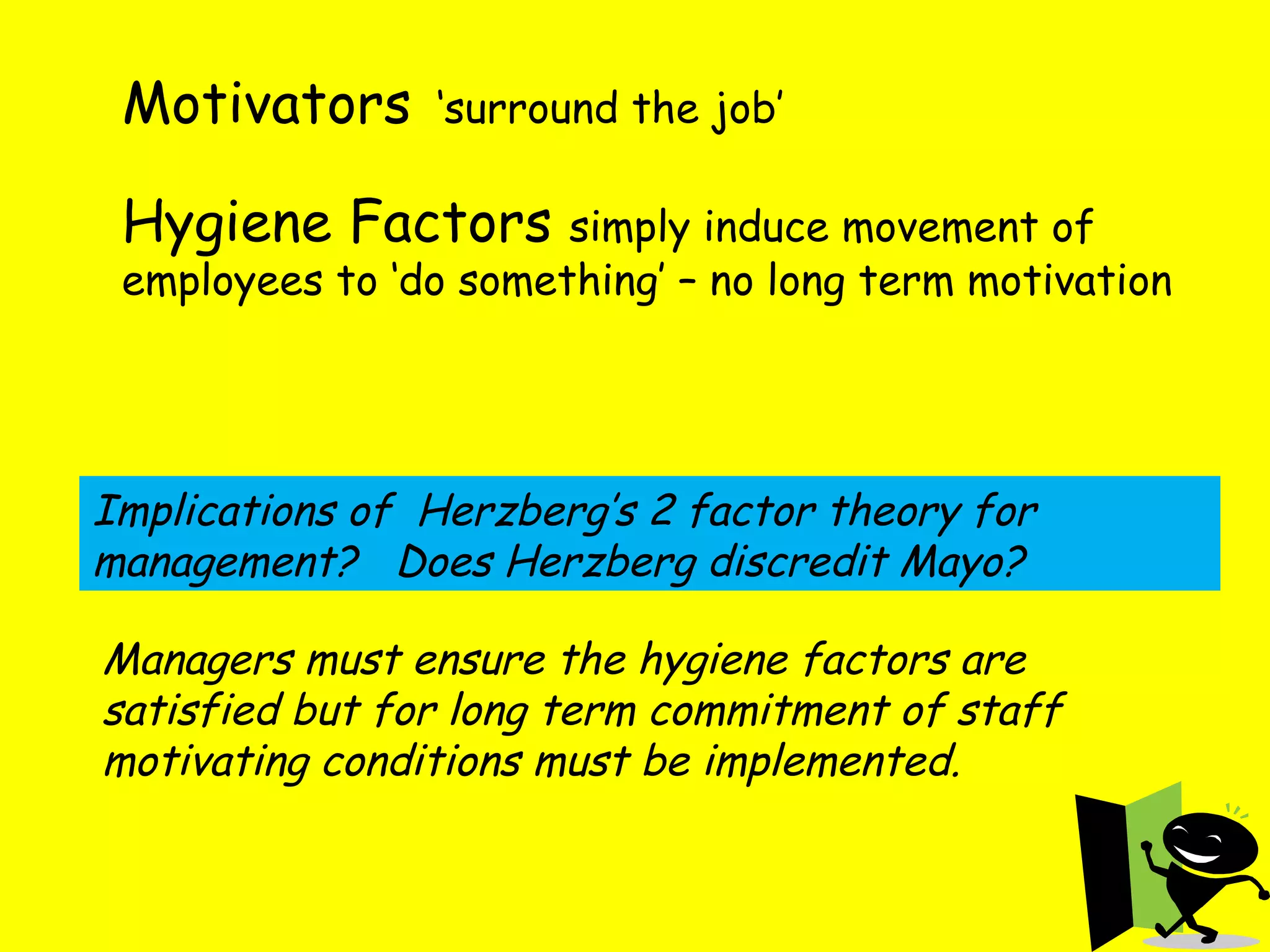 Motivators   ‘surround the job’ Hygiene Factors  simply induce movement of employees to ‘do something’ – no long term motivation Implications of  Herzberg’s 2 factor theory for management?  Does Herzberg discredit Mayo? Managers must ensure the hygiene factors are satisfied but for long term commitment of staff motivating conditions must be implemented. 