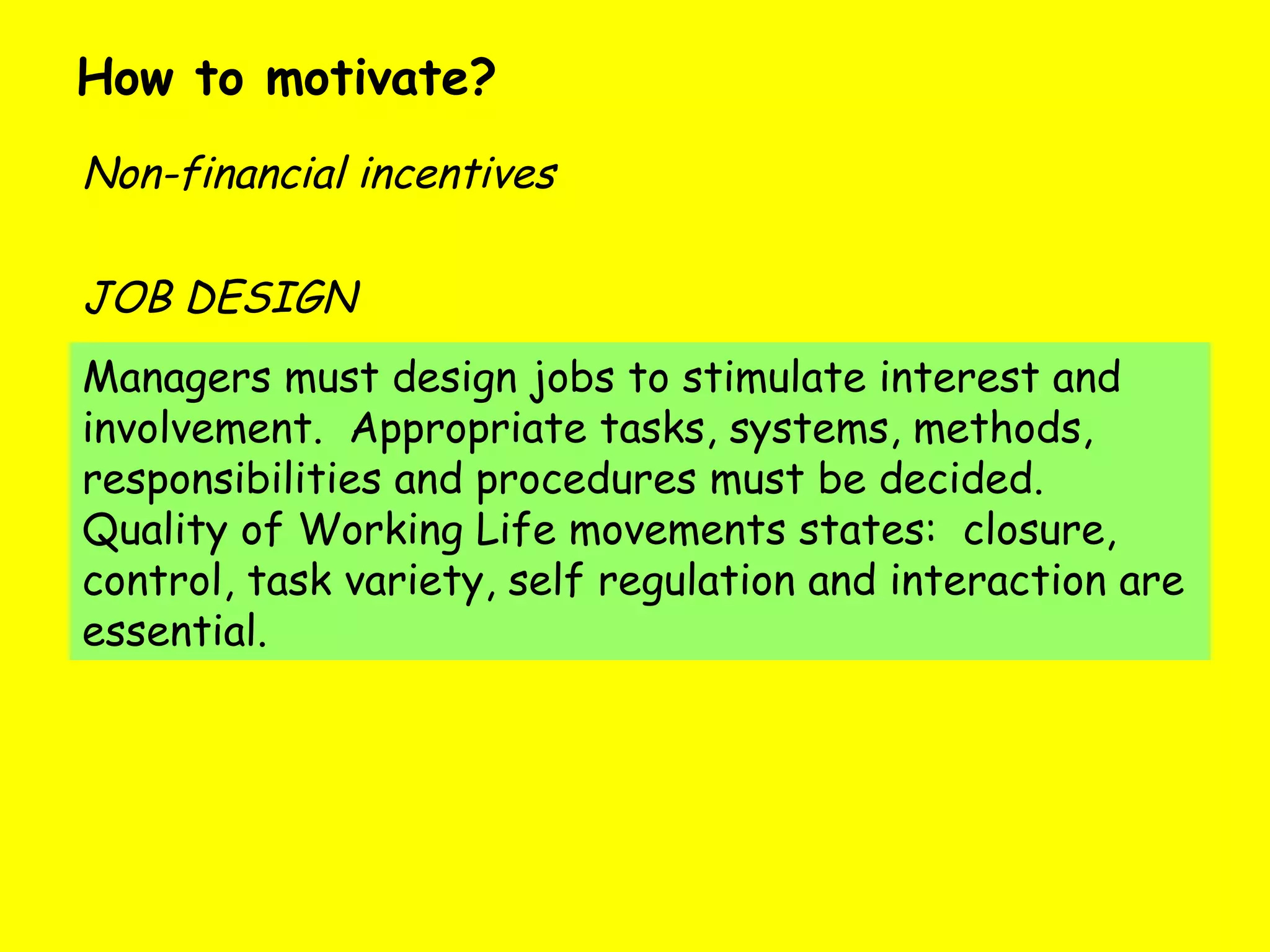How to motivate?  Non-financial incentives Managers must design jobs to stimulate interest and involvement.  Appropriate tasks, systems, methods, responsibilities and procedures must be decided.  Quality of Working Life movements states:  closure, control, task variety, self regulation and interaction are essential. JOB DESIGN 