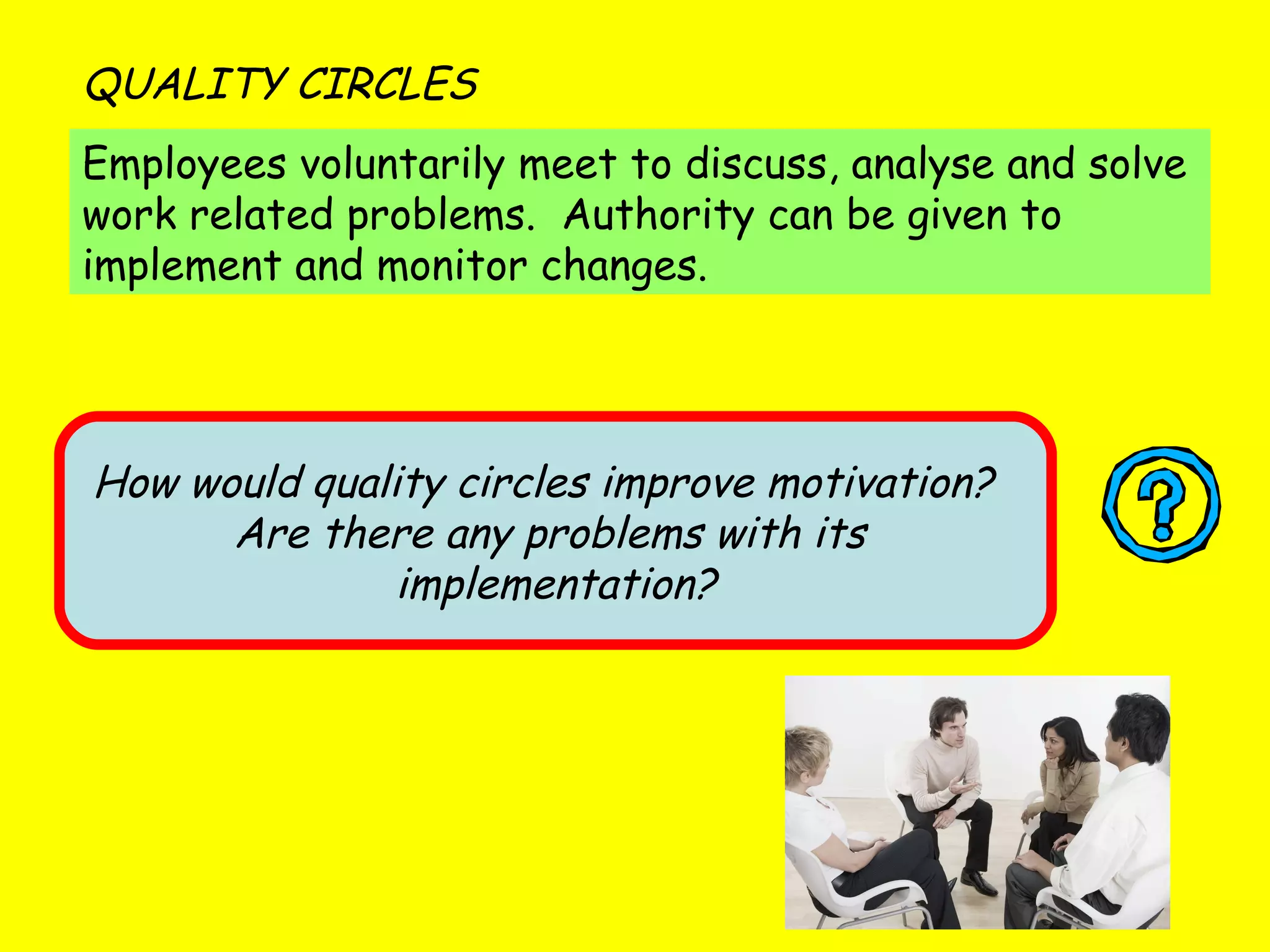 Employees voluntarily meet to discuss, analyse and solve work related problems.  Authority can be given to implement and monitor changes. QUALITY CIRCLES How would quality circles improve motivation?  Are there any problems with its  implementation? 